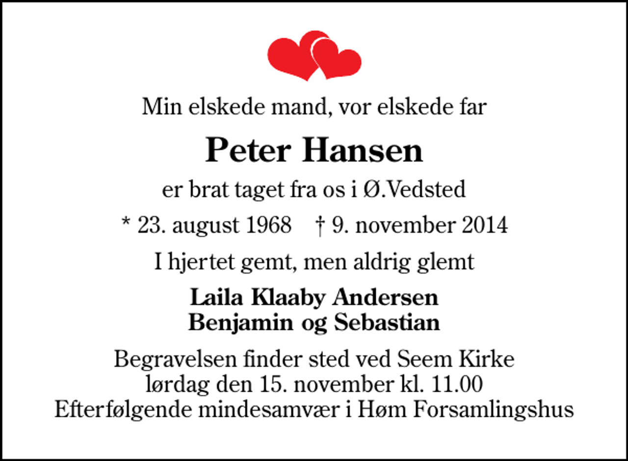 <p>Min elskede mand, vor elskede far<br />Peter Hansen<br />er brat taget fra os i Ø.Vedsted<br />* 23. august 1968 ✝ 9. november 2014<br />I hjertet gemt, men aldrig glemt<br />Laila Klaaby Andersen Benjamin og Sebastian<br />Begravelsen finder sted ved Seem Kirke lørdag den 15. november kl. 11.00 Efterfølgende mindesamvær i Høm Forsamlingshus</p>