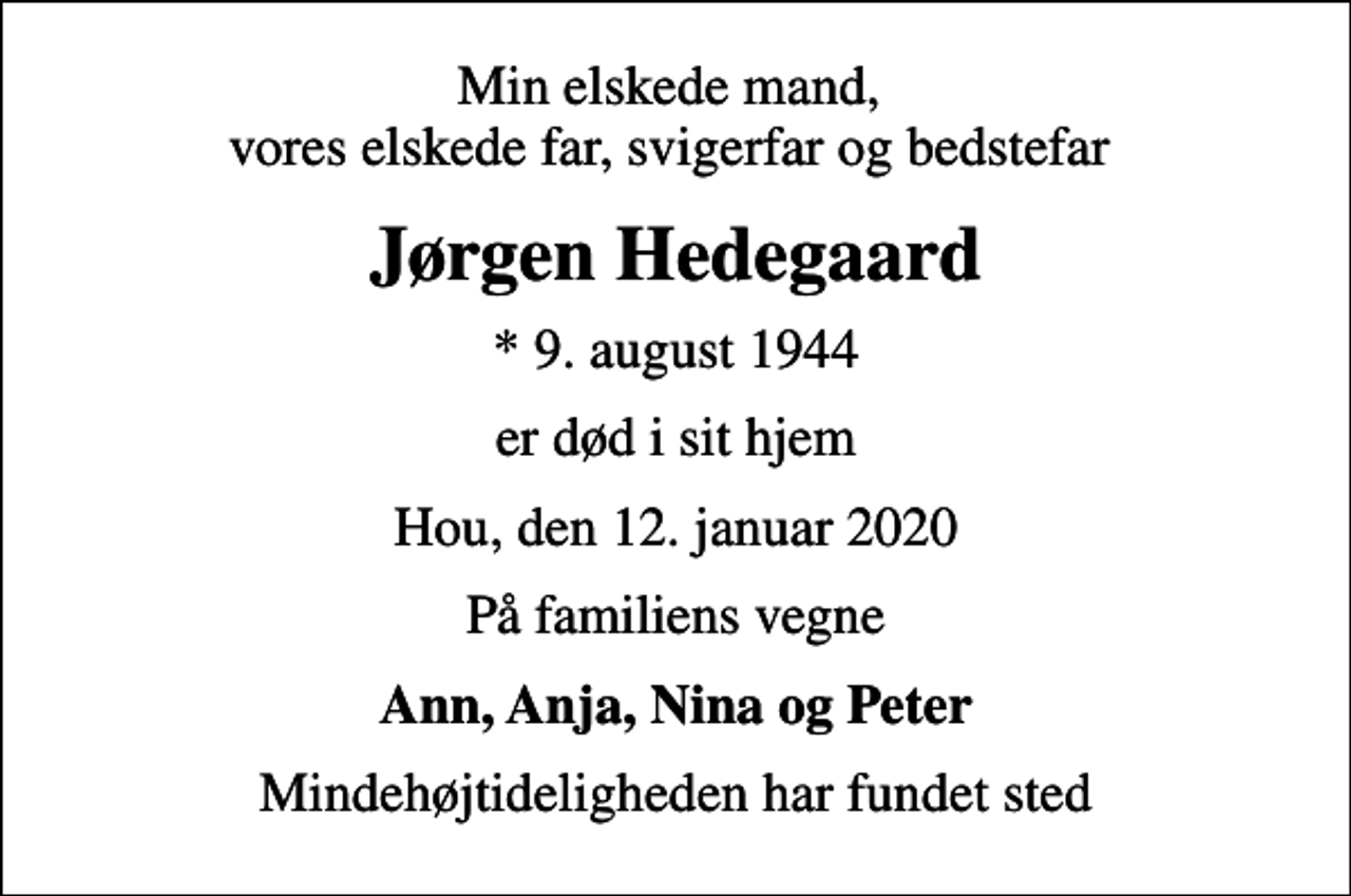 <p>Min elskede mand, vores elskede far, svigerfar og bedstefar<br />Jørgen Hedegaard<br />* 9. august 1944<br />er død i sit hjem<br />Hou, den 12. januar 2020<br />På familiens vegne<br />Ann, Anja, Nina og Peter<br />Mindehøjtideligheden har fundet sted</p>