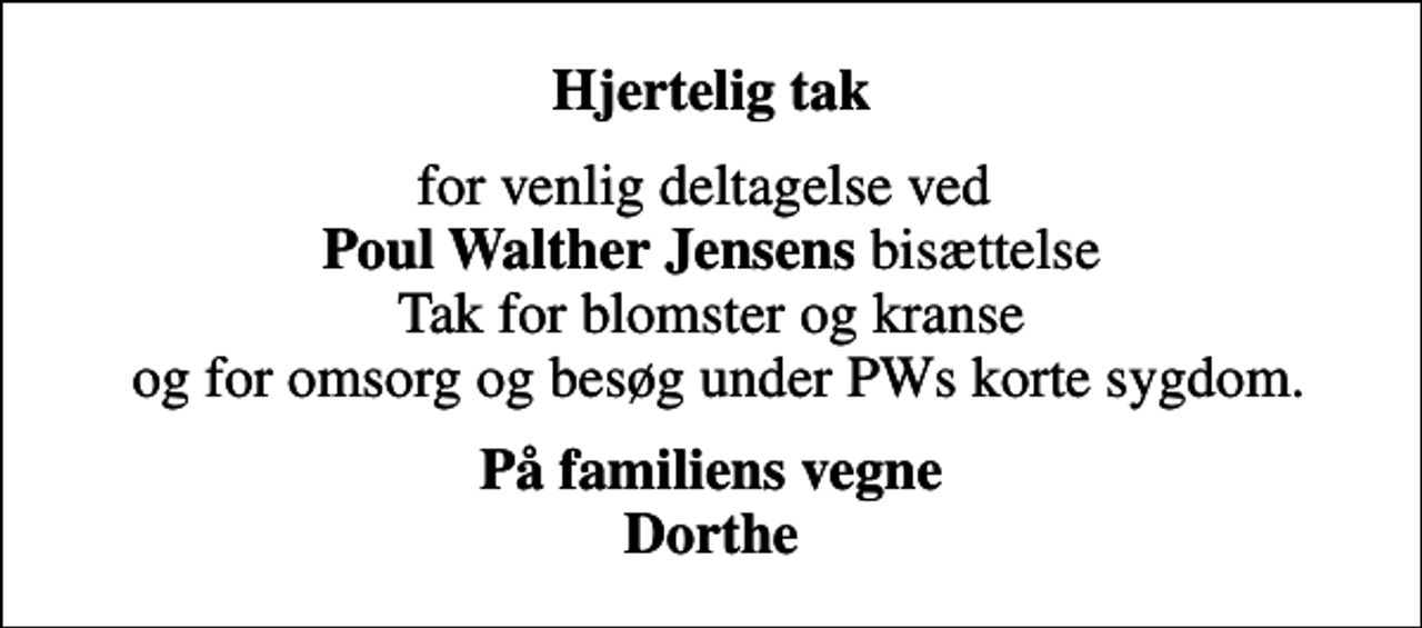 <p>Hjertelig tak<br />for venlig deltagelse ved <em>Poul Walther Jensens</em> bisættelse Tak for blomster og kranse og for omsorg og besøg under PWs korte sygdom.<br />På familiens vegne Dorthe</p>