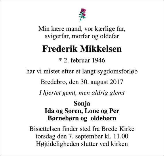 <p>Min kære mand, vor kærlige far, svigerfar, morfar og oldefar<br />Frederik Mikkelsen<br />* 2. februar 1946<br />har vi mistet efter et langt sygdomsforløb<br />Bredebro, den 30. august 2017<br />I hjertet gemt, men aldrig glemt<br />Sonja Ida og Søren, Lone og Per Børnebørn og oldebørn<br />Bisættelsen finder sted fra Brede Kirke torsdag den 7. september kl. 11.00 Højtideligheden slutter ved kirken</p>