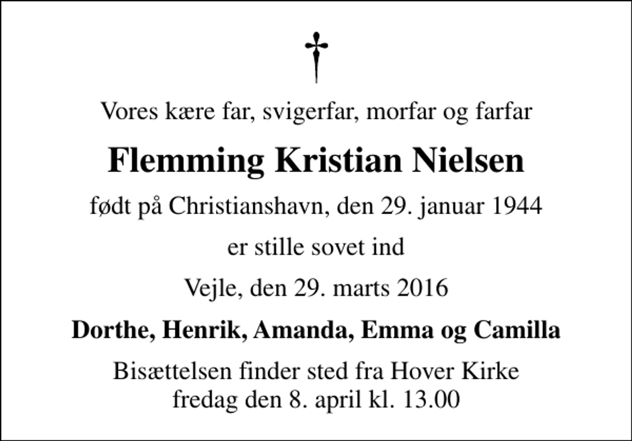 <p>Vores kære far, svigerfar, morfar og farfar<br />Flemming Kristian Nielsen<br />født på Christianshavn, den 29. januar 1944<br />er stille sovet ind<br />Vejle, den 29. marts 2016<br />Dorthe, Henrik, Amanda, Emma og Camilla<br />Bisættelsen finder sted fra Hover Kirke fredag den 8. april kl. 13.00</p>