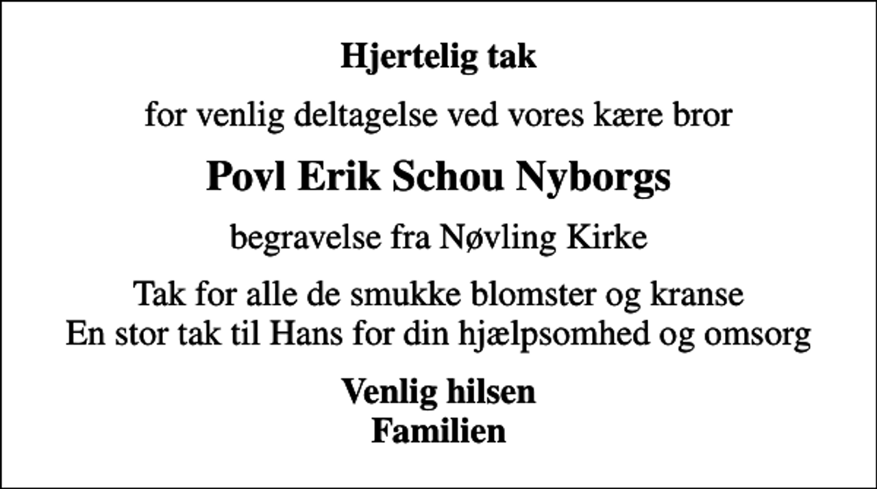 <p>Hjertelig tak<br />for venlig deltagelse ved vores kære bror<br />Povl Erik Schou Nyborgs<br />begravelse fra Nøvling Kirke<br />Tak for alle de smukke blomster og kranse En stor tak til Hans for din hjælpsomhed og omsorg<br />Venlig hilsen Familien</p>