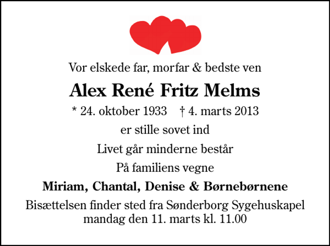 <p>Vor elskede far, morfar &amp; bedste ven<br />Alex René Fritz Melms<br />* 24. oktober 1933 ✝ 4. marts 2013<br />er stille sovet ind<br />Livet går minderne består<br />På familiens vegne<br />Miriam, Chantal, Denise &amp; Børnebørnene<br />Bisættelsen finder sted fra Sønderborg Sygehuskapel mandag den 11. marts kl. 11.00</p>