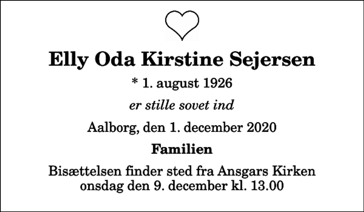 <p>Elly Oda Kirstine Sejersen<br />* 1. august 1926<br />er stille sovet ind<br />Aalborg, den 1. december 2020<br />Familien<br />Bisættelsen finder sted fra Ansgars Kirken onsdag den 9. december kl. 13.00</p>