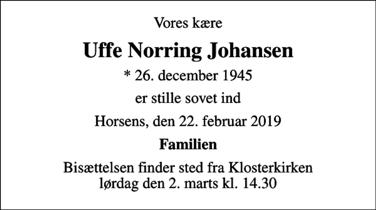 <p>Vores kære<br />Uffe Norring Johansen<br />* 26. december 1945<br />er stille sovet ind<br />Horsens, den 22. februar 2019<br />Familien<br />Bisættelsen finder sted fra Klosterkirken lørdag den 2. marts kl. 14.30</p>