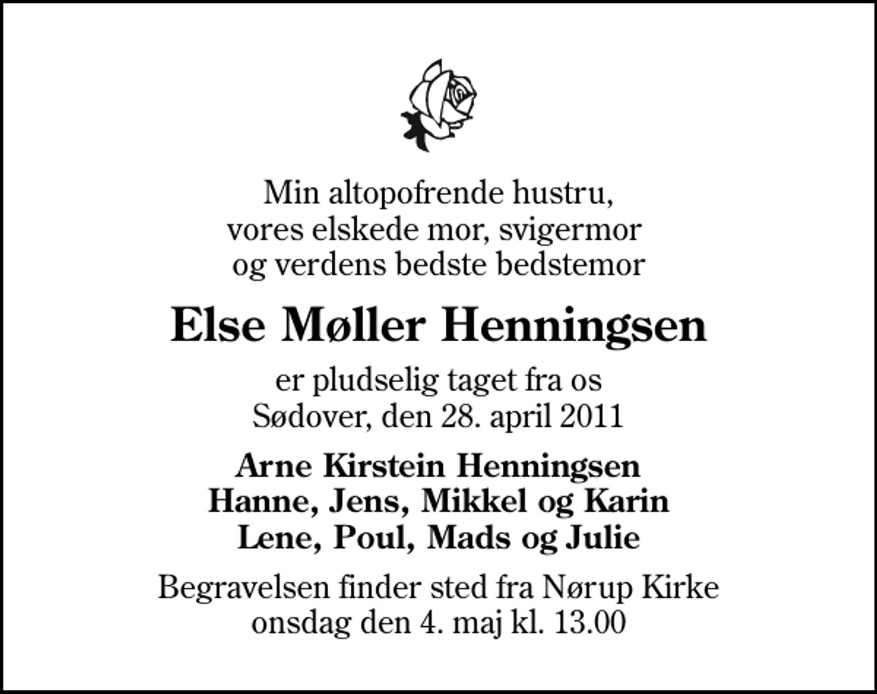 <p>Min altopofrende hustru, vores elskede mor, svigermor og verdens bedste bedstemor<br />Else Møller Henningsen<br />er pludselig taget fra os Sødover, den 28. april 2011<br />Arne Kirstein Henningsen Hanne, Jens, Mikkel og Karin Lene, Poul, Mads og Julie<br />Begravelsen finder sted fra Nørup Kirke onsdag den 4. maj kl. 13.00</p>