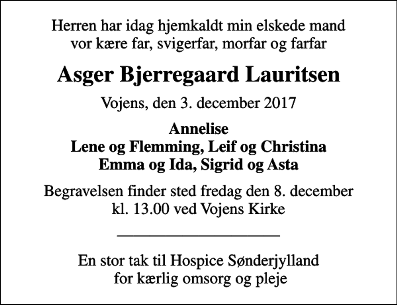 <p>Herren har idag hjemkaldt min elskede mand vor kære far, svigerfar, morfar og farfar<br />Asger Bjerregaard Lauritsen<br />Vojens, den 3. december 2017<br />Annelise Lene og Flemming, Leif og Christina Emma og Ida, Sigrid og Asta<br />Begravelsen finder sted fredag den 8. december kl. 13.00 ved Vojens Kirke<br />En stor tak til Hospice Sønderjylland for kærlig omsorg og pleje</p>