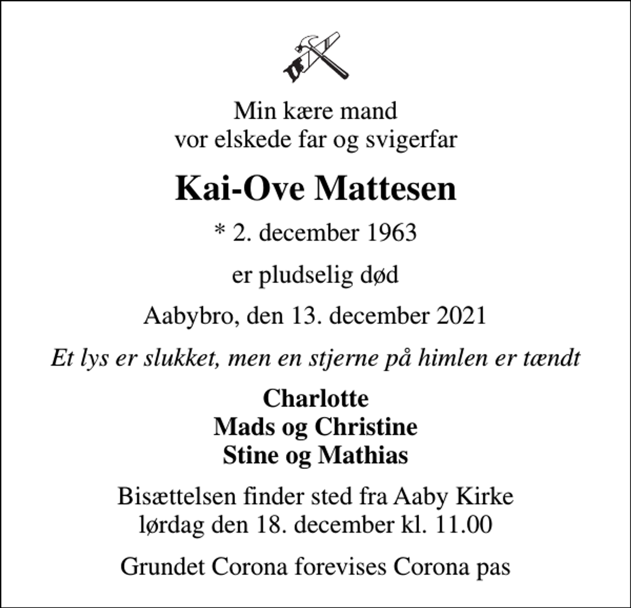 <p>Min kære mand vor elskede far og svigerfar<br />Kai-Ove Mattesen<br />* 2. december 1963<br />er pludselig død<br />Aabybro, den 13. december 2021<br />Et lys er slukket, men en stjerne på himlen er tændt<br />Charlotte Mads og Christine Stine og Mathias<br />Bisættelsen finder sted fra Aaby Kirke lørdag den 18. december kl. 11.00<br />Grundet Corona forevises Corona pas</p>