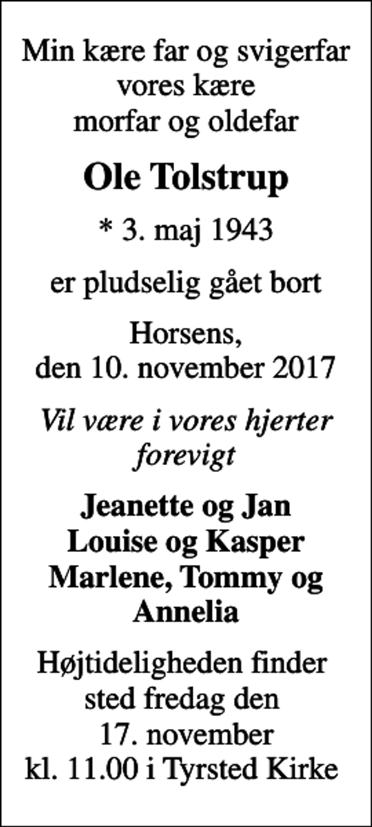 <p>Min kære far og svigerfar vores kære morfar og oldefar<br />Ole Tolstrup<br />* 3. maj 1943<br />er pludselig gået bort<br />Horsens, den 10. november 2017<br />Vil være i vores hjerter for evigt<br />Jeanette og Jan Louise og Kasper Marlene, Tommy og Annelia<br />Højtideligheden finder sted fredag den 17. november kl. 11.00 i Tyrsted Kirke</p>