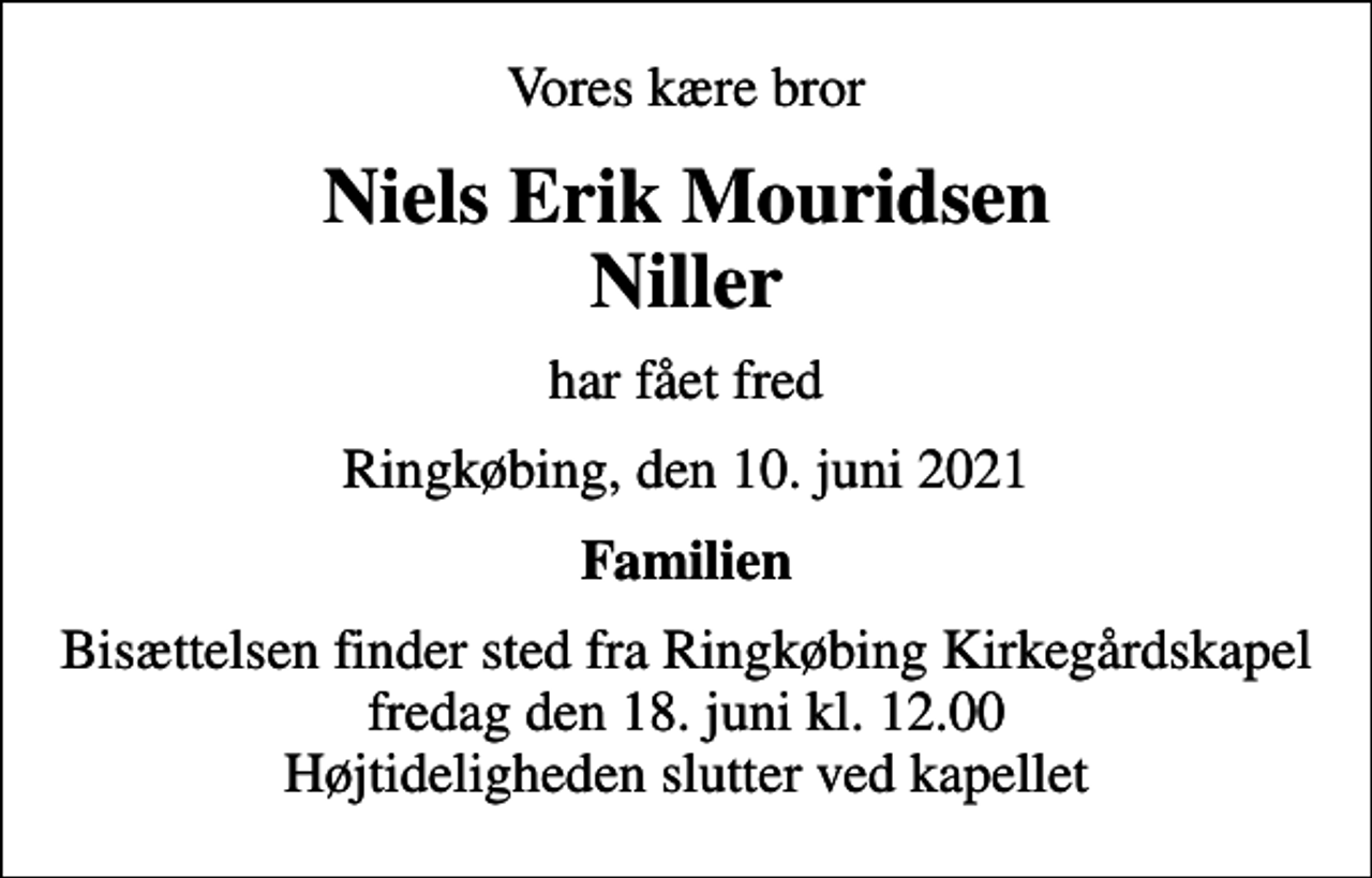 <p>Vores kære bror<br />Niels Erik Mouridsen Niller<br />har fået fred<br />Ringkøbing, den 10. juni 2021<br />Familien<br />Bisættelsen finder sted fra Ringkøbing Kirkegårdskapel fredag den 18. juni kl. 12.00 Højtideligheden slutter ved kapellet</p>
