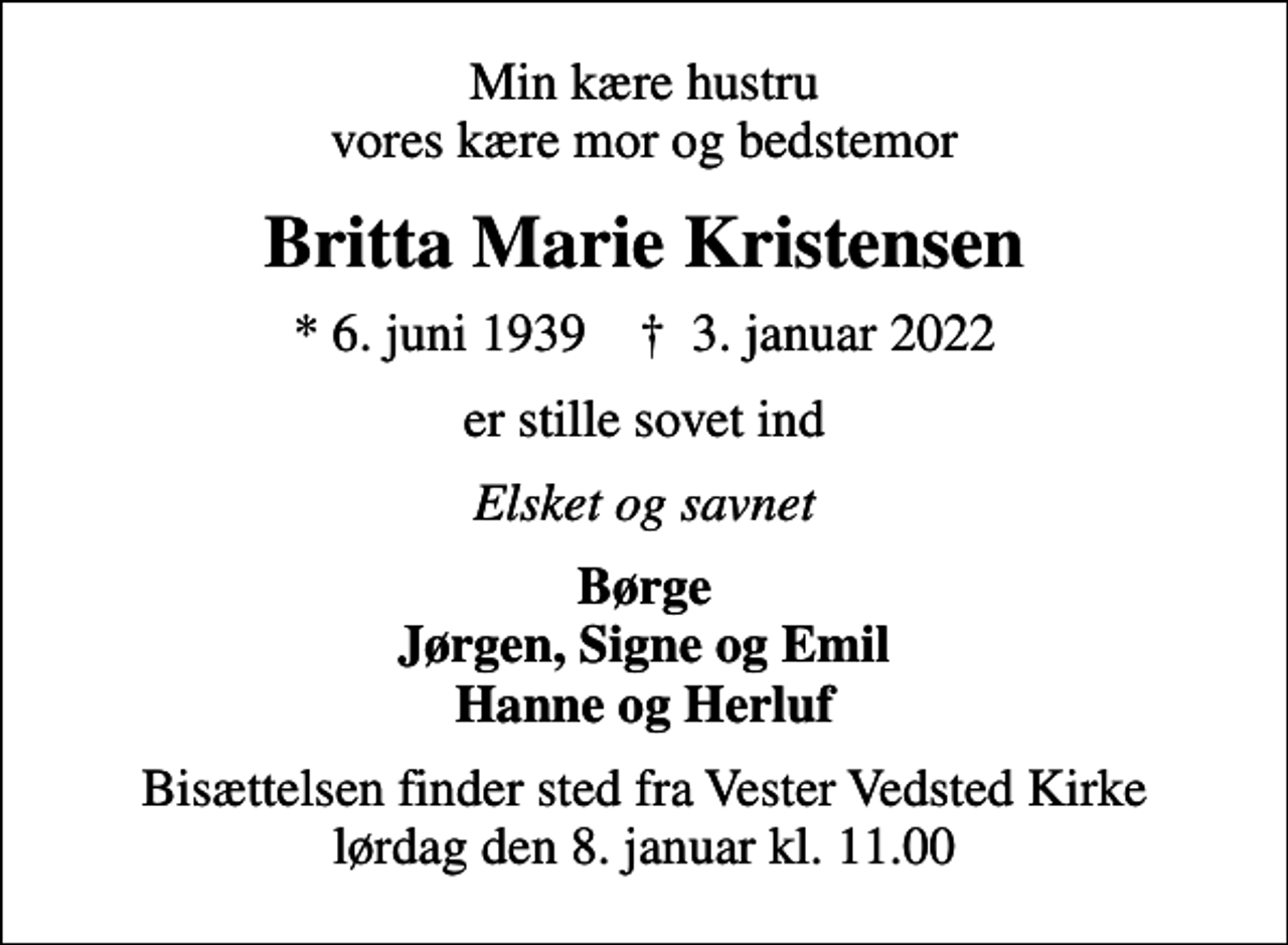 <p>Min kære hustru vores kære mor og bedstemor<br />Britta Marie Kristensen<br />* 6. juni 1939 ✝ 3. januar 2022<br />er stille sovet ind<br />Elsket og savnet<br />Børge Jørgen, Signe og Emil Hanne og Herluf<br />Bisættelsen finder sted fra Vester Vedsted Kirke lørdag den 8. januar kl. 11.00</p>