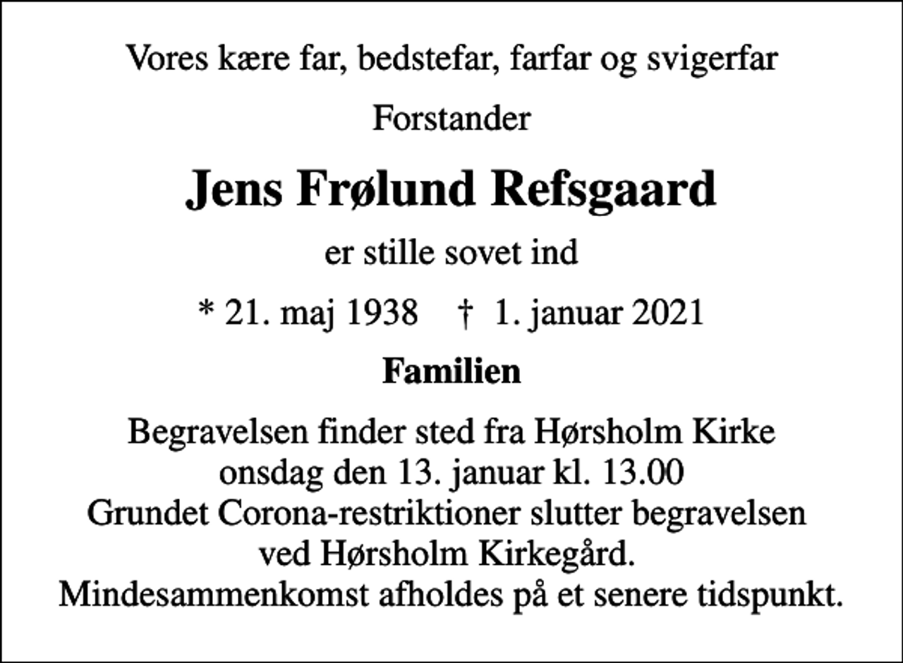 <p>Vores kære far, bedstefar, farfar og svigerfar<br />Forstander<br />Jens Frølund Refsgaard<br />er stille sovet ind<br />* 21. maj 1938 ✝ 1. januar 2021<br />Familien<br />Begravelsen finder sted fra Hørsholm Kirke onsdag den 13. januar kl. 13.00 Grundet Corona-restriktioner slutter begravelsen ved Hørsholm Kirkegård. Mindesammenkomst afholdes på et senere tidspunkt.</p>