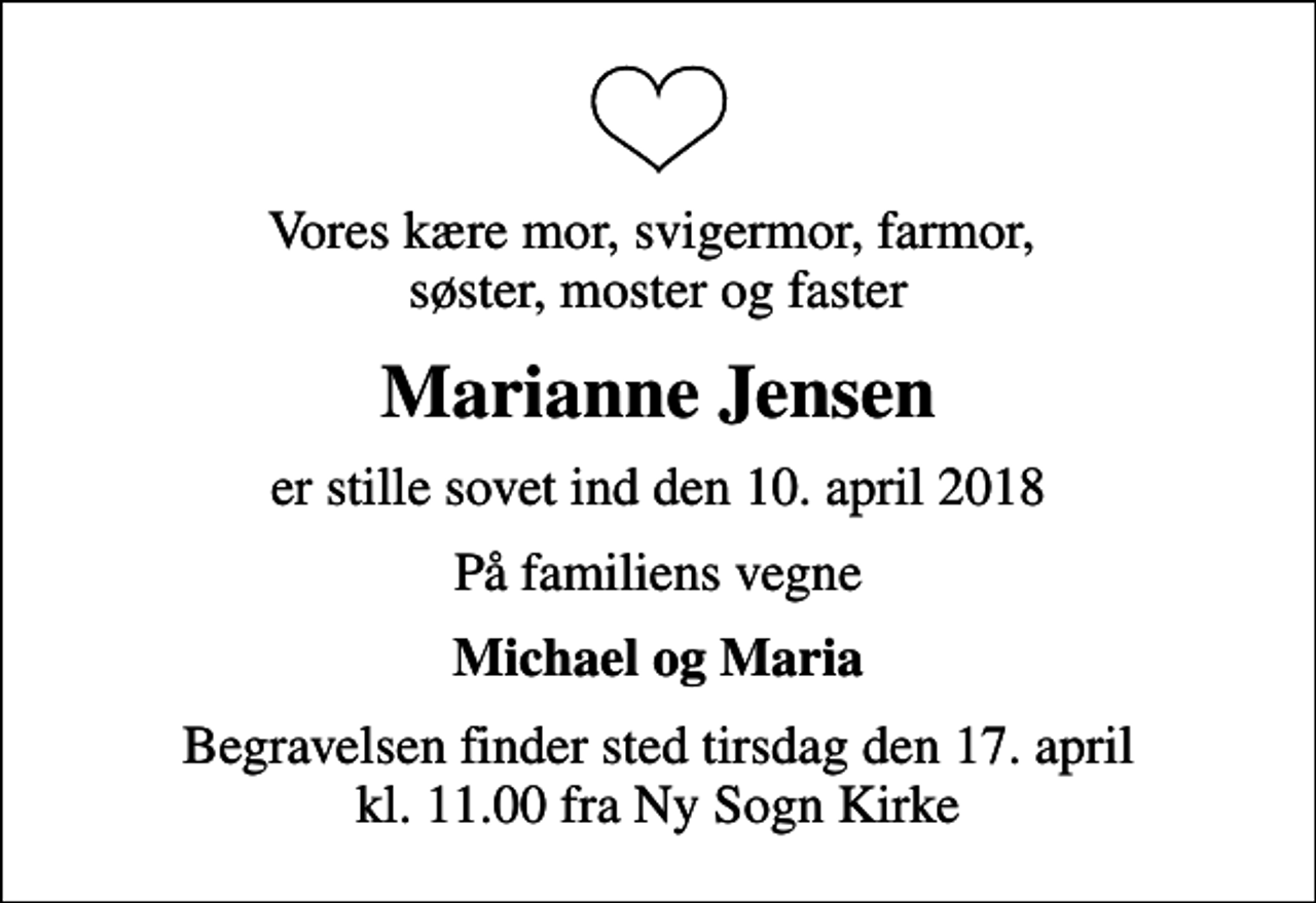 <p>Vores kære mor, svigermor, farmor, søster, moster og faster<br />Marianne Jensen<br />er stille sovet ind den 10. april 2018<br />På familiens vegne<br />Michael og Maria<br />Begravelsen finder sted tirsdag den 17. april kl. 11.00 fra Ny Sogn Kirke</p>