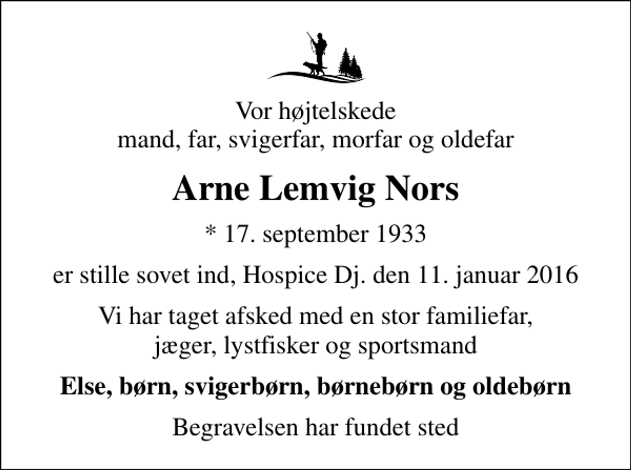 <p>Vor højtelskede mand, far, svigerfar, morfar og oldefar<br />Arne Lemvig Nors<br />* 17. september 1933<br />er stille sovet ind, Hospice Dj. den 11. januar 2016<br />Vi har taget afsked med en stor familiefar, jæger, lystfisker og sportsmand<br />Else, børn, svigerbørn, børnebørn og oldebørn<br />Begravelsen har fundet sted</p>