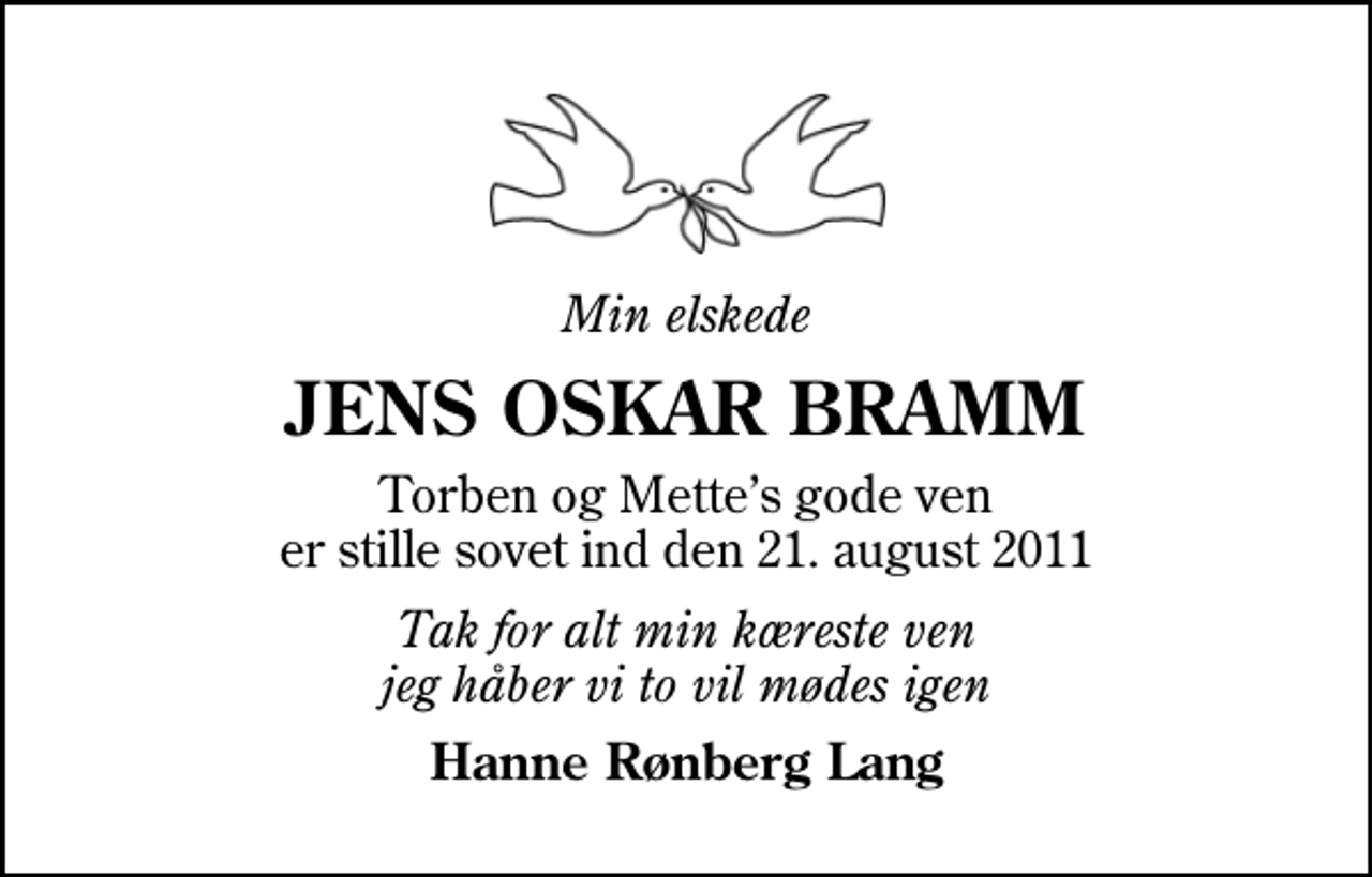 <p>Min elskede<br />JENS OSKAR BRAMM<br />Torben og Mettes gode ven er stille sovet ind den 21. august 2011<br />Tak for alt min kæreste ven jeg håber vi to vil mødes igen<br />Hanne Rønberg Lang</p>
