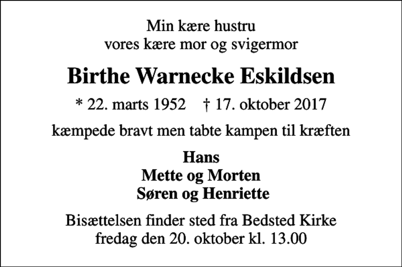 <p>Min kære hustru vores kære mor og svigermor<br />Birthe Warnecke Eskildsen<br />* 22. marts 1952 ✝ 17. oktober 2017<br />kæmpede bravt men tabte kampen til kræften<br />Hans Mette og Morten Søren og Henriette<br />Bisættelsen finder sted fra Bedsted Kirke fredag den 20. oktober kl. 13.00</p>
