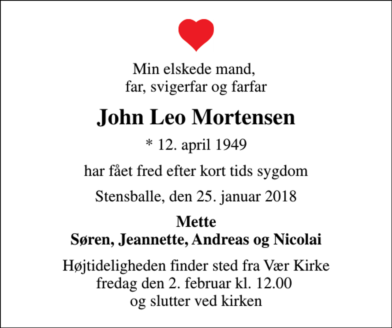 <p>Min elskede mand, far, svigerfar og farfar<br />John Leo Mortensen<br />* 12. april 1949<br />har fået fred efter kort tids sygdom<br />Stensballe, den 25. januar 2018<br />Mette Søren, Jeannette, Andreas og Nicolai<br />Højtideligheden finder sted fra Vær Kirke fredag den 2. februar kl. 12.00 og slutter ved kirken</p>