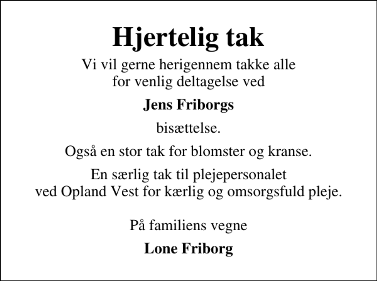 <p>Hjertelig tak<br />Vi vil gerne herigennem takke alle for venlig deltagelse ved<br />Jens Friborgs<br />bisættelse.<br />Også en stor tak for blomster og kranse.<br />En særlig tak til plejepersonalet ved Opland Vest for kærlig og omsorgsfuld pleje. På familiens vegne<br />Lone Friborg</p>