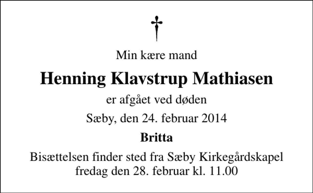 <p>Min kære mand<br />Henning Klavstrup Mathiasen<br />er afgået ved døden<br />Sæby, den 24. februar 2014<br />Britta<br />Bisættelsen finder sted fra Sæby Kirkegårdskapel fredag den 28. februar kl. 11.00</p>