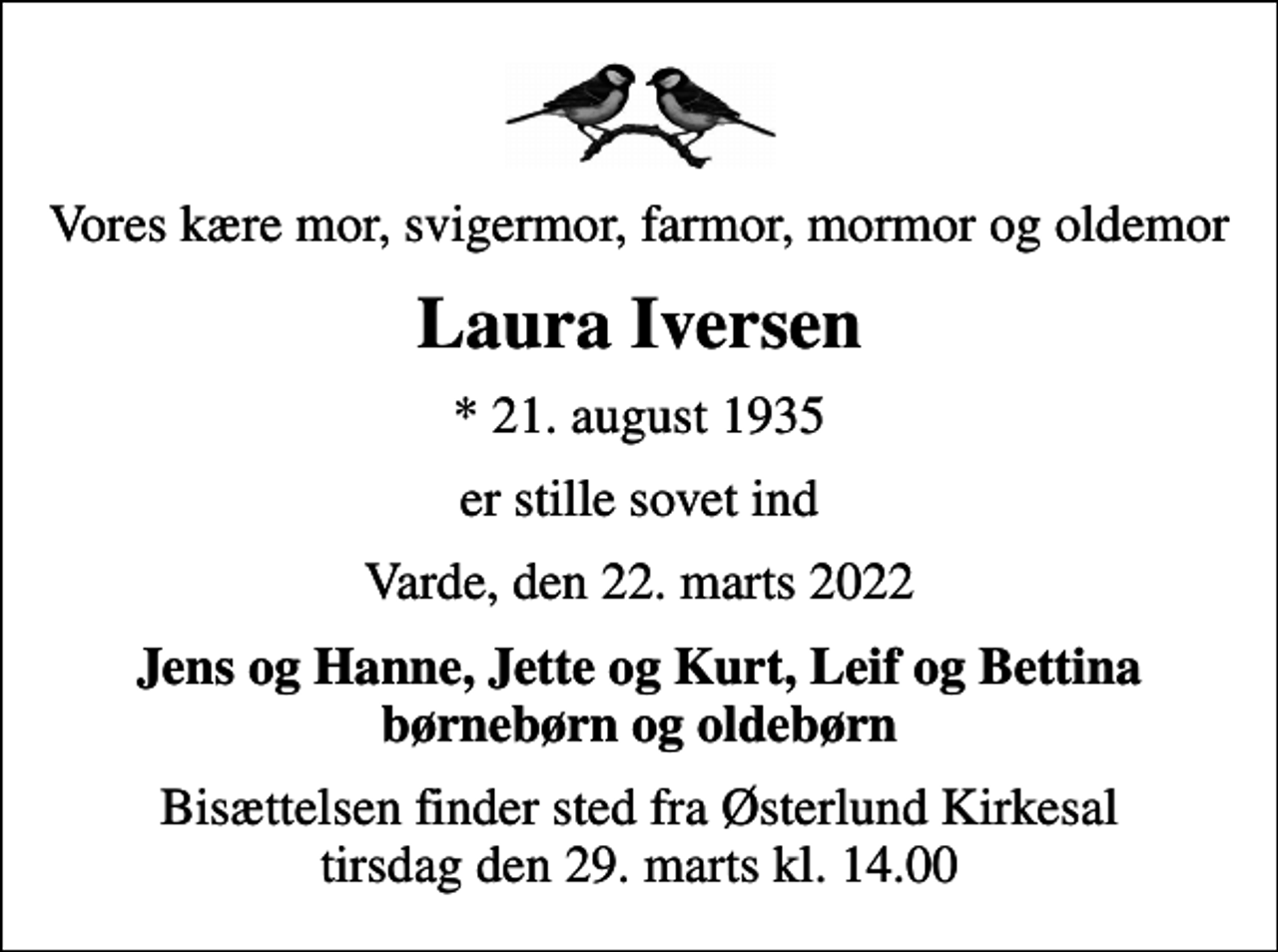 <p>Vores kære mor, svigermor, farmor, mormor og oldemor<br />Laura Iversen<br />* 21. august 1935<br />er stille sovet ind<br />Varde, den 22. marts 2022<br />Jens og Hanne, Jette og Kurt, Leif og Bettina børnebørn og oldebørn<br />Bisættelsen finder sted fra Østerlund Kirkesal tirsdag den 29. marts kl. 14.00</p>