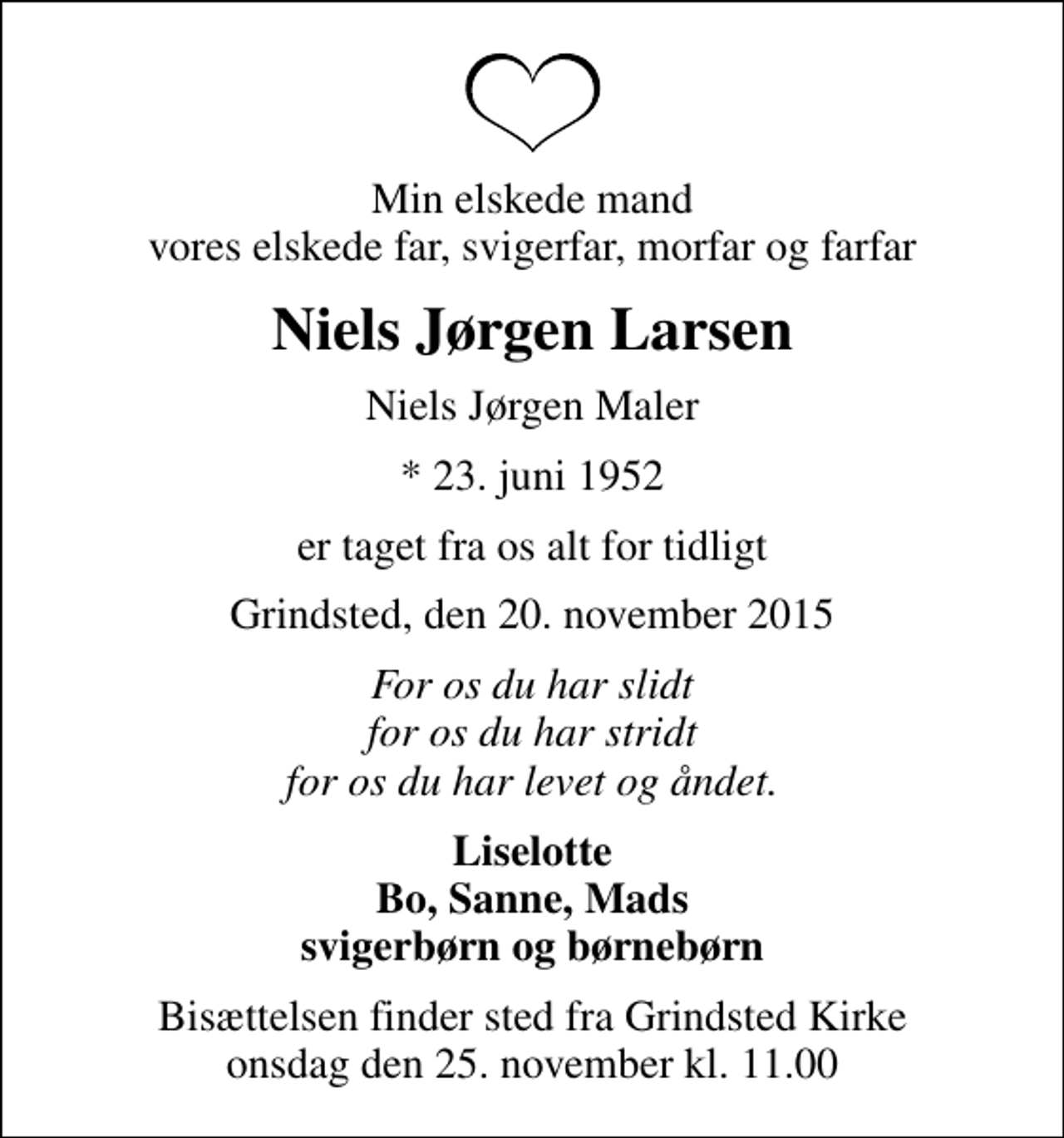 <p>Min elskede mand vores elskede far, svigerfar, morfar og farfar<br />Niels Jørgen Larsen<br />Niels Jørgen Maler<br />* 23. juni 1952<br />er taget fra os alt for tidligt<br />Grindsted, den 20. november 2015<br />For os du har slidt for os du har stridt for os du har levet og åndet.<br />Liselotte Bo, Sanne, Mads svigerbørn og børnebørn<br />Bisættelsen finder sted fra Grindsted Kirke onsdag den 25. november kl. 11.00</p>