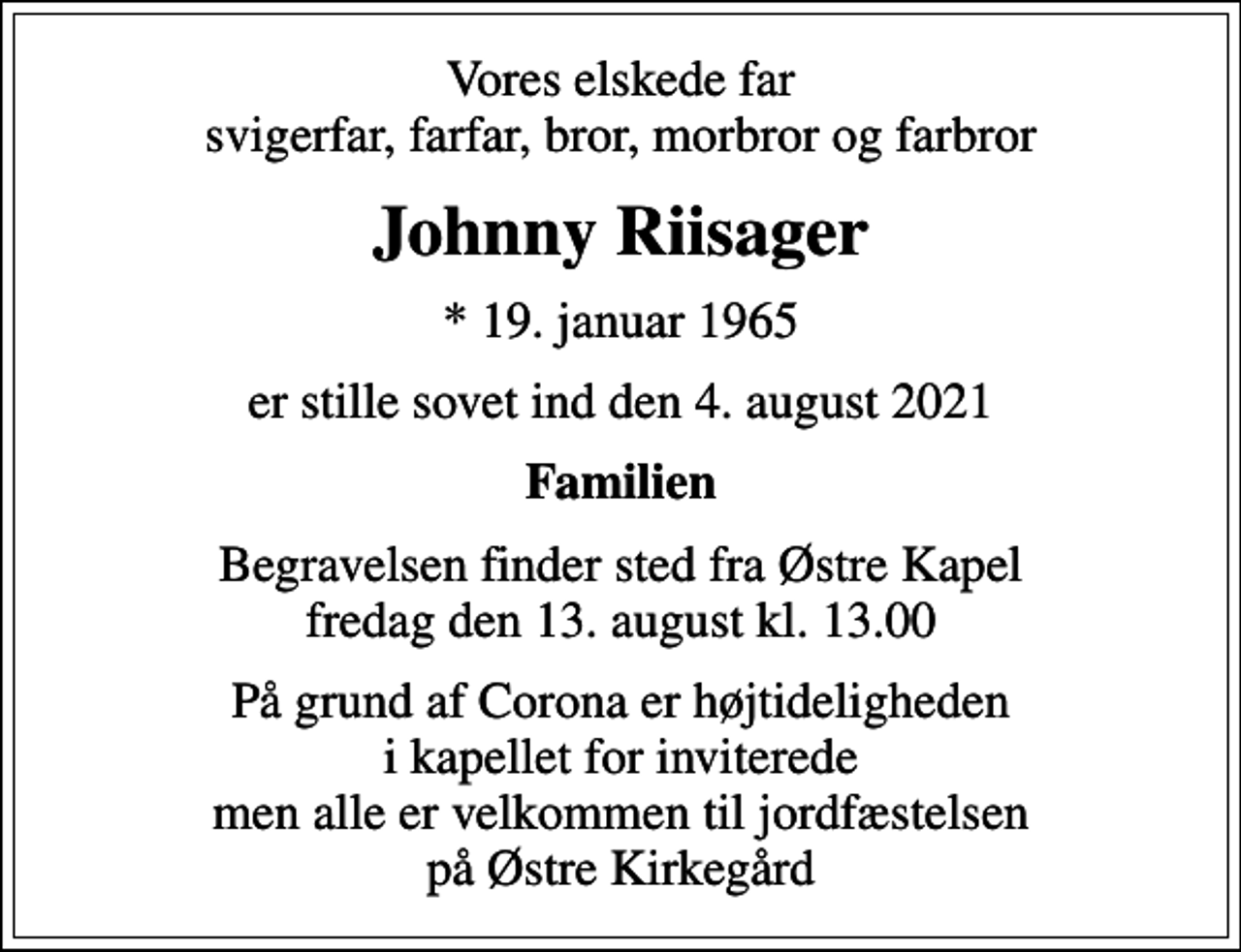 <p>Vores elskede far svigerfar, farfar, bror, morbror og farbror<br />Johnny Riisager<br />* 19. januar 1965<br />er stille sovet ind den 4. august 2021<br />Familien<br />Begravelsen finder sted fra Østre Kapel fredag den 13. august kl. 13.00<br />På grund af Corona er højtideligheden i kapellet for inviterede men alle er velkommen til jordfæstelsen på Østre Kirkegård</p>