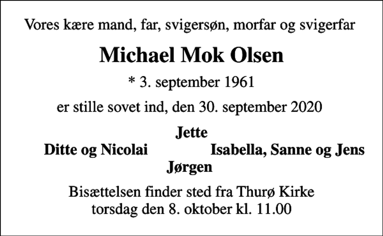<p>Vores kære mand, far, svigersøn, morfar og svigerfar<br />Michael Mok Olsen<br />* 3. september 1961<br />er stille sovet ind, den 30. september 2020<br />Jette<br />Ditte og Nicolai<br />Isabella, Sanne og Jens<br />Bisættelsen finder sted fra Thurø Kirke torsdag den 8. oktober kl. 11.00</p>