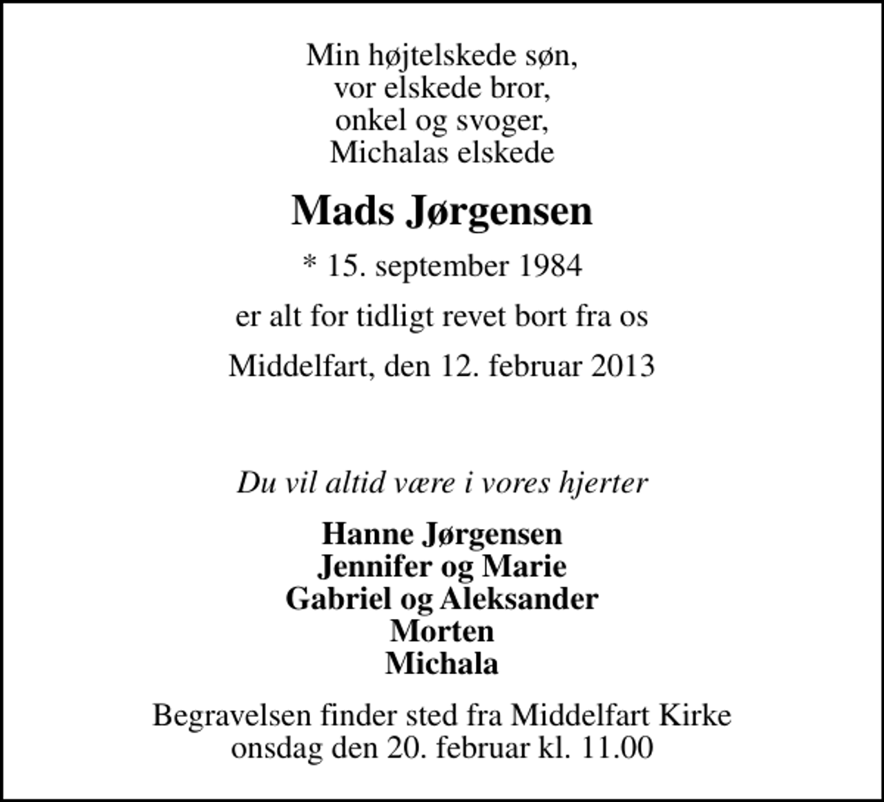 <p>Min højtelskede søn, vor elskede bror, onkel og svoger, Michalas elskede<br />Mads Jørgensen<br />* 15. september 1984<br />er alt for tidligt revet bort fra os<br />Middelfart, den 12. februar 2013<br />Du vil altid være i vores hjerter<br />Hanne Jørgensen Jennifer og Marie Gabriel og Aleksander Morten Michala<br />Begravelsen finder sted fra Middelfart Kirke onsdag den 20. februar kl. 11.00</p>