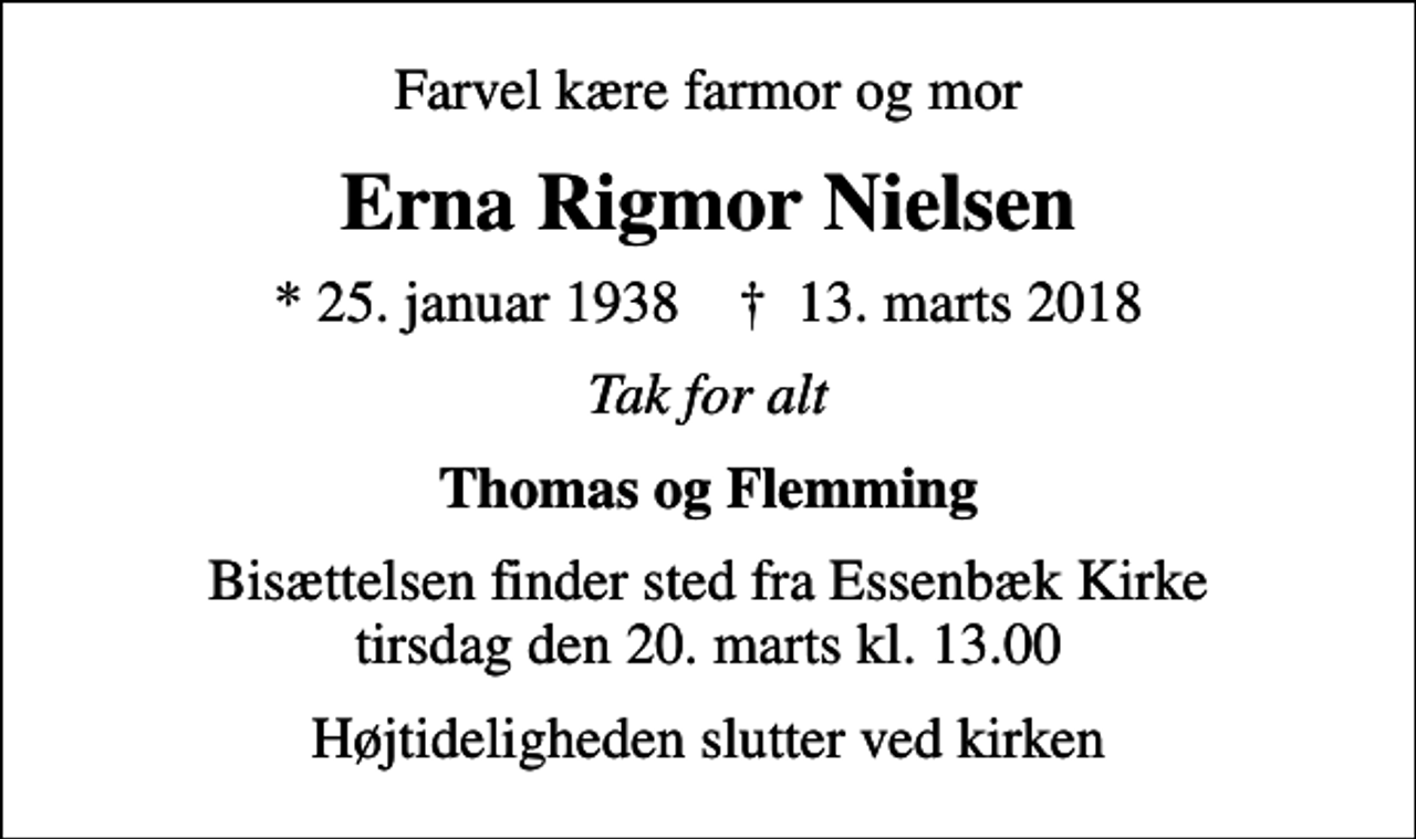 <p>Farvel kære farmor og mor<br />Erna Rigmor Nielsen<br />* 25. januar 1938 ✝ 13. marts 2018<br />Tak for alt<br />Thomas og Flemming<br />Bisættelsen finder sted fra Essenbæk Kirke tirsdag den 20. marts kl. 13.00<br />Højtideligheden slutter ved kirken</p>