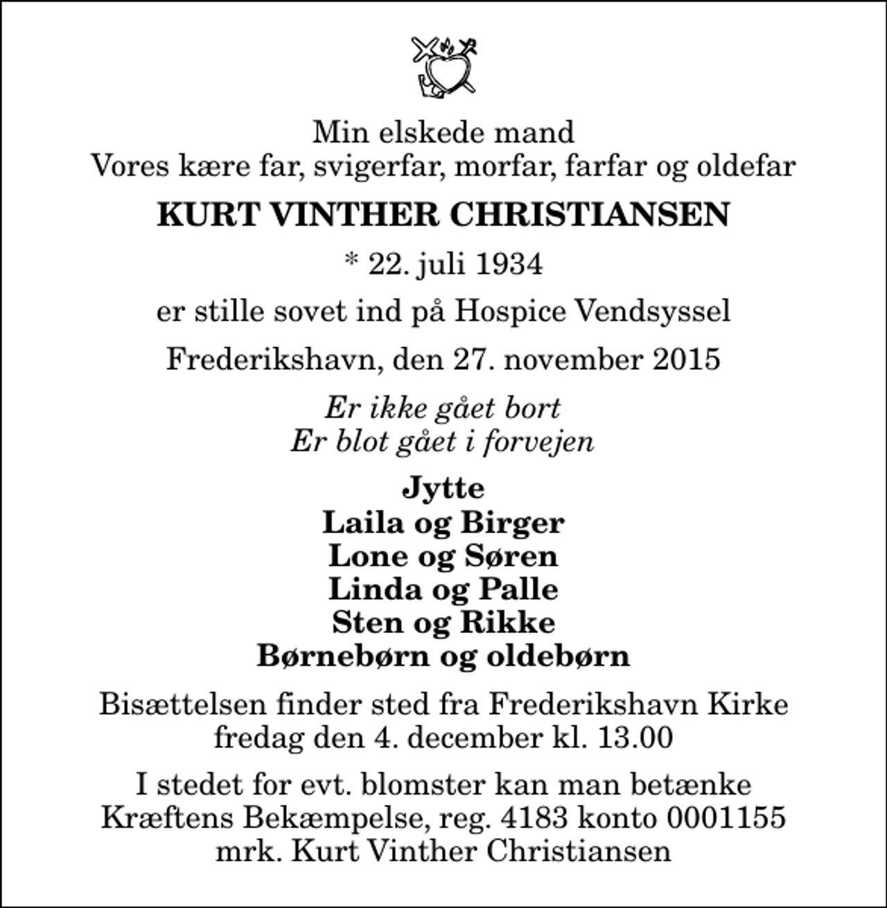 <p>Min elskede mand Vores kære far, svigerfar, morfar, farfar og oldefar<br />Kurt Vinther Christiansen<br />* 22. juli 1934<br />er stille sovet ind på Hospice Vendsyssel<br />Frederikshavn, den 27. november 2015<br />Er ikke gået bort Er blot gået i forvejen<br />Jytte Laila og Birger Lone og Søren Linda og Palle Sten og Rikke Børnebørn og oldebørn<br />Bisættelsen finder sted fra Frederikshavn Kirke fredag den 4. december kl. 13.00<br />I stedet for evt. blomster kan man betænke<br />Kræftens Bekæmpelse reg.4183konto0001155mrk. Kurt Vinther<br />Christiansen</p>