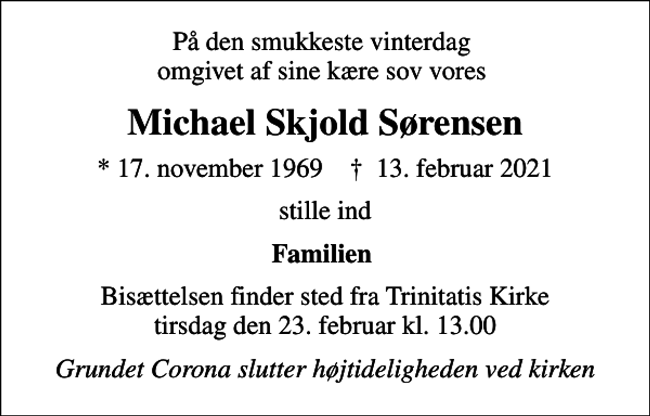 <p>På den smukkeste vinterdag omgivet af sine kære sov vores<br />Michael Skjold Sørensen<br />* 17. november 1969 ✝ 13. februar 2021<br />stille ind<br />Familien<br />Bisættelsen finder sted fra Trinitatis Kirke tirsdag den 23. februar kl. 13.00<br />Grundet Corona slutter højtideligheden ved kirken</p>