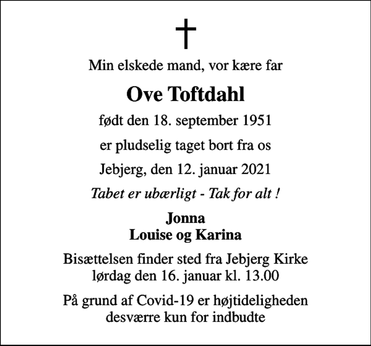<p>Min elskede mand, vor kære far<br />Ove Toftdahl<br />født den 18. september 1951<br />er pludselig taget bort fra os<br />Jebjerg, den 12. januar 2021<br />Tabet er ubærligt - Tak for alt !<br />Jonna Louise og Karina<br />Bisættelsen finder sted fra Jebjerg Kirke lørdag den 16. januar kl. 13.00<br />På grund af Covid-19 er højtideligheden desværre kun for indbudte</p>