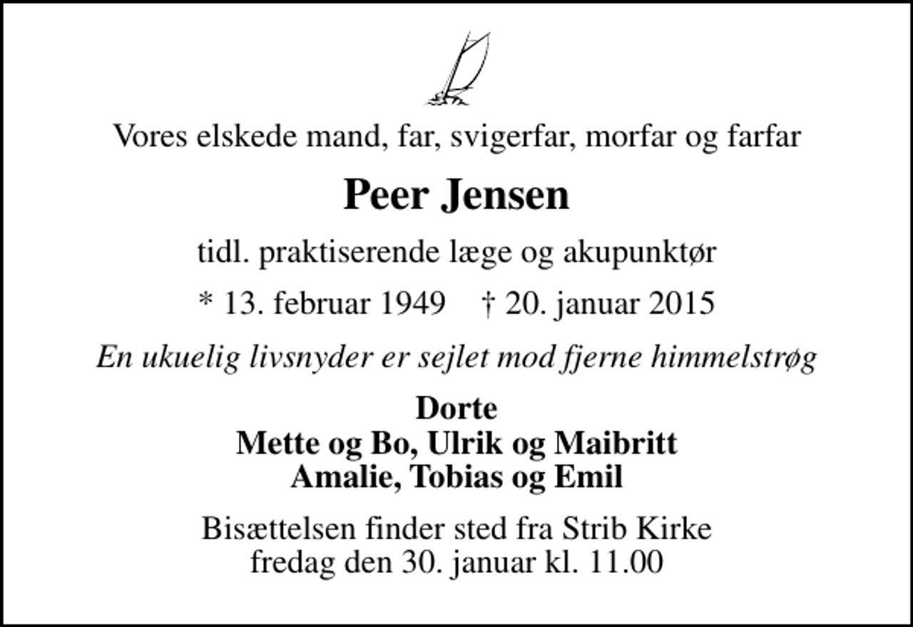 <p>Vores elskede mand, far, svigerfar, morfar og farfar<br />Peer Jensen<br />tidl. praktiserende læge og akupunktør<br />* 13. februar 1949 ✝ 20. januar 2015<br />En ukuelig livsnyder er sejlet mod fjerne himmelstrøg<br />Dorte Mette og Bo, Ulrik og Maibritt Amalie, Tobias og Emil<br />Bisættelsen finder sted fra Strib Kirke fredag den 30. januar kl. 11.00</p>