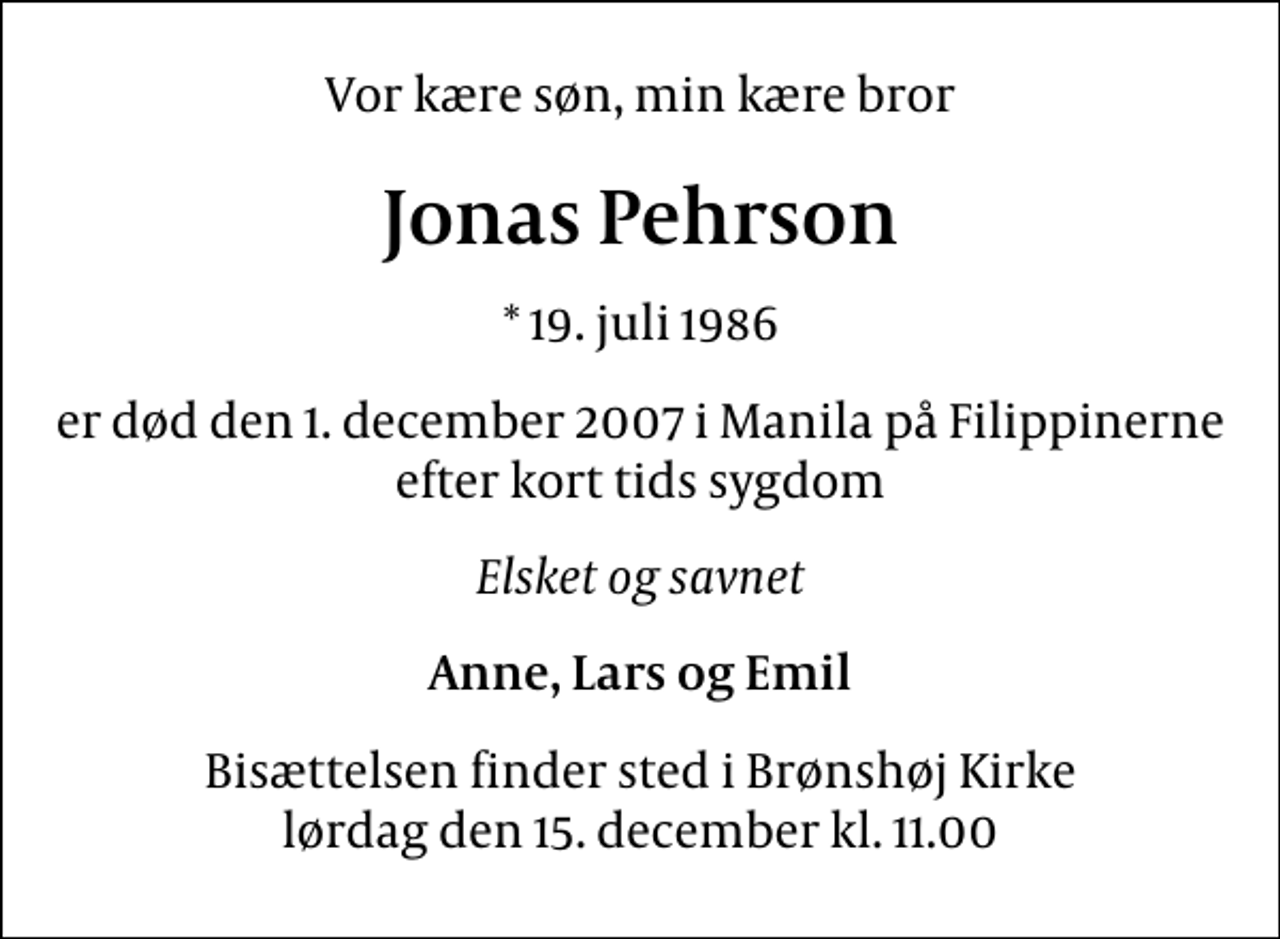 <p>Vor kære søn, min kære bror<br />Jonas Pehrson<br />* 19. juli 1986<br />er død den 1. december 2007 i Manila på Filippinerne efter kort tids sygdom<br />Elsket og savnet<br />Anne, Lars og Emil<br />Bisættelsen finder sted i Brønshøj Kirke lørdag den 15. december kl. 11.00</p>