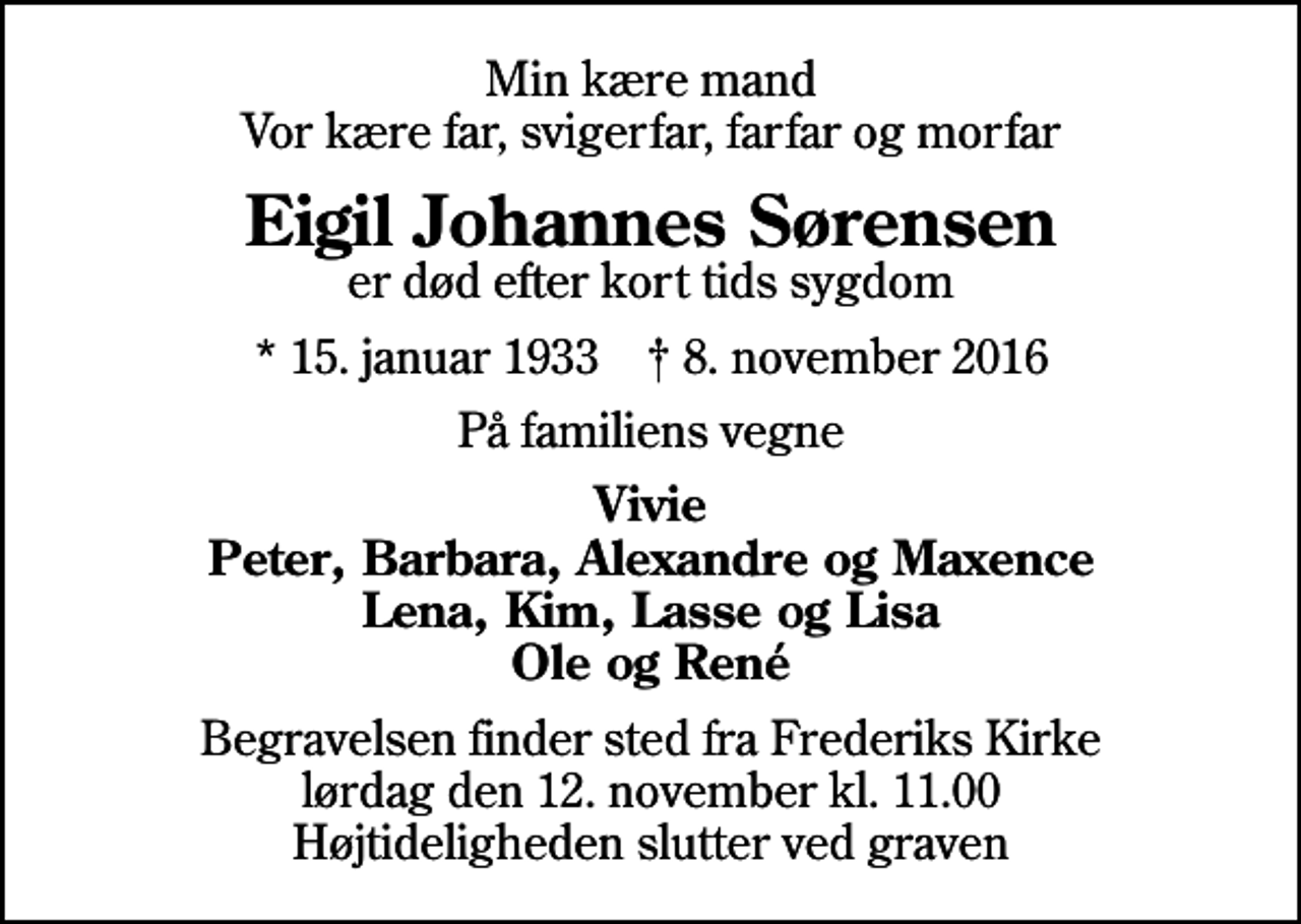 <p>Min kære mand Vor kære far, svigerfar, farfar og morfar<br />Eigil Johannes Sørensen<br />er død efter kort tids sygdom<br />* 15. januar 1933 ✝ 8. november 2016<br />På familiens vegne<br />Vivie Peter, Barbara, Alexandre og Maxence Lena, Kim, Lasse og Lisa Ole og René<br />Begravelsen finder sted fra Frederiks Kirke lørdag den 12. november kl. 11.00 Højtideligheden slutter ved graven</p>