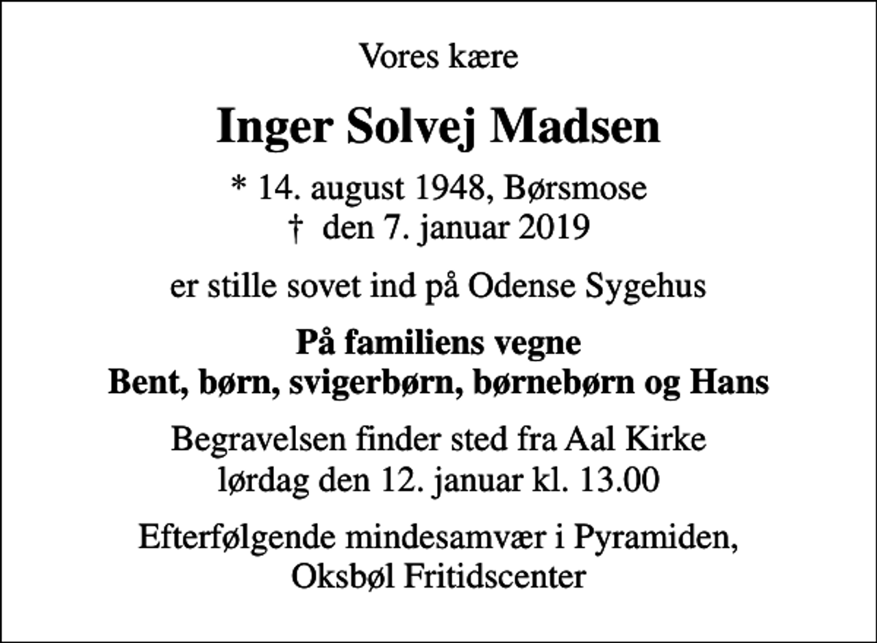 <p>Vores kære<br />Inger Solvej Madsen<br />* 14. august 1948, Børsmose<br />✝ den 7. januar 2019<br />er stille sovet ind på Odense Sygehus<br />På familiens vegne Bent, børn, svigerbørn, børnebørn og Hans<br />Begravelsen finder sted fra Aal Kirke lørdag den 12. januar kl. 13.00<br />Efterfølgende mindesamvær i Pyramiden, Oksbøl Fritidscenter</p>