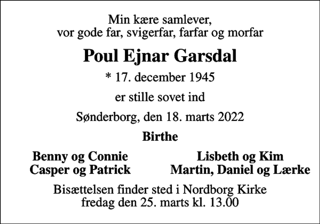 <p>Min kære samlever, vor gode far, svigerfar, farfar og morfar<br />Poul Ejnar Garsdal<br />* 17. december 1945<br />er stille sovet ind<br />Sønderborg, den 18. marts 2022<br />Birthe<br />Benny og Connie<br />Lisbeth og Kim<br />Casper og Patrick<br />Martin, Daniel og Lærke<br />Bisættelsen finder sted i Nordborg Kirke fredag den 25. marts kl. 13.00</p>