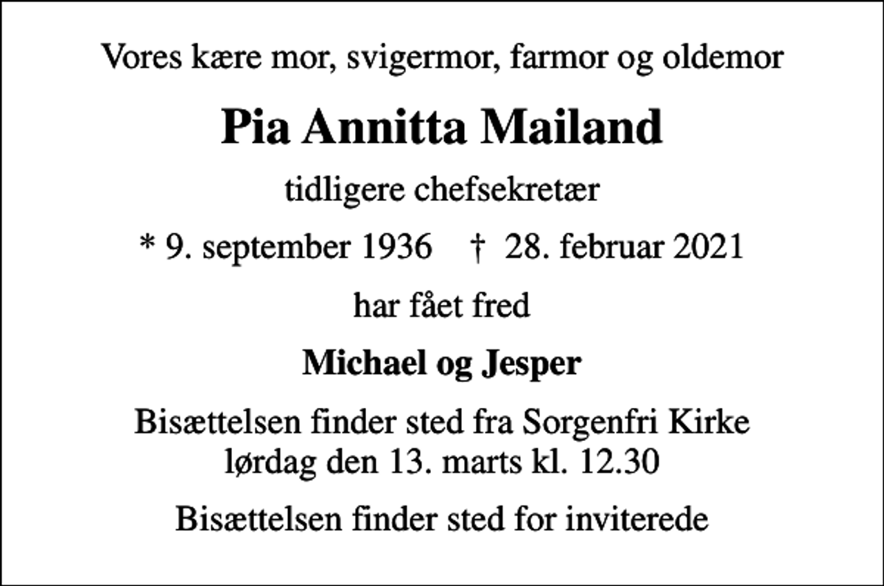 <p>Vores kære mor, svigermor, farmor og oldemor<br />Pia Annitta Mailand<br />tidligere chefsekretær<br />* 9. september 1936 ✝ 28. februar 2021<br />har fået fred<br />Michael og Jesper<br />Bisættelsen finder sted fra Sorgenfri Kirke lørdag den 13. marts kl. 12.30<br />Bisættelsen finder sted for inviterede</p>