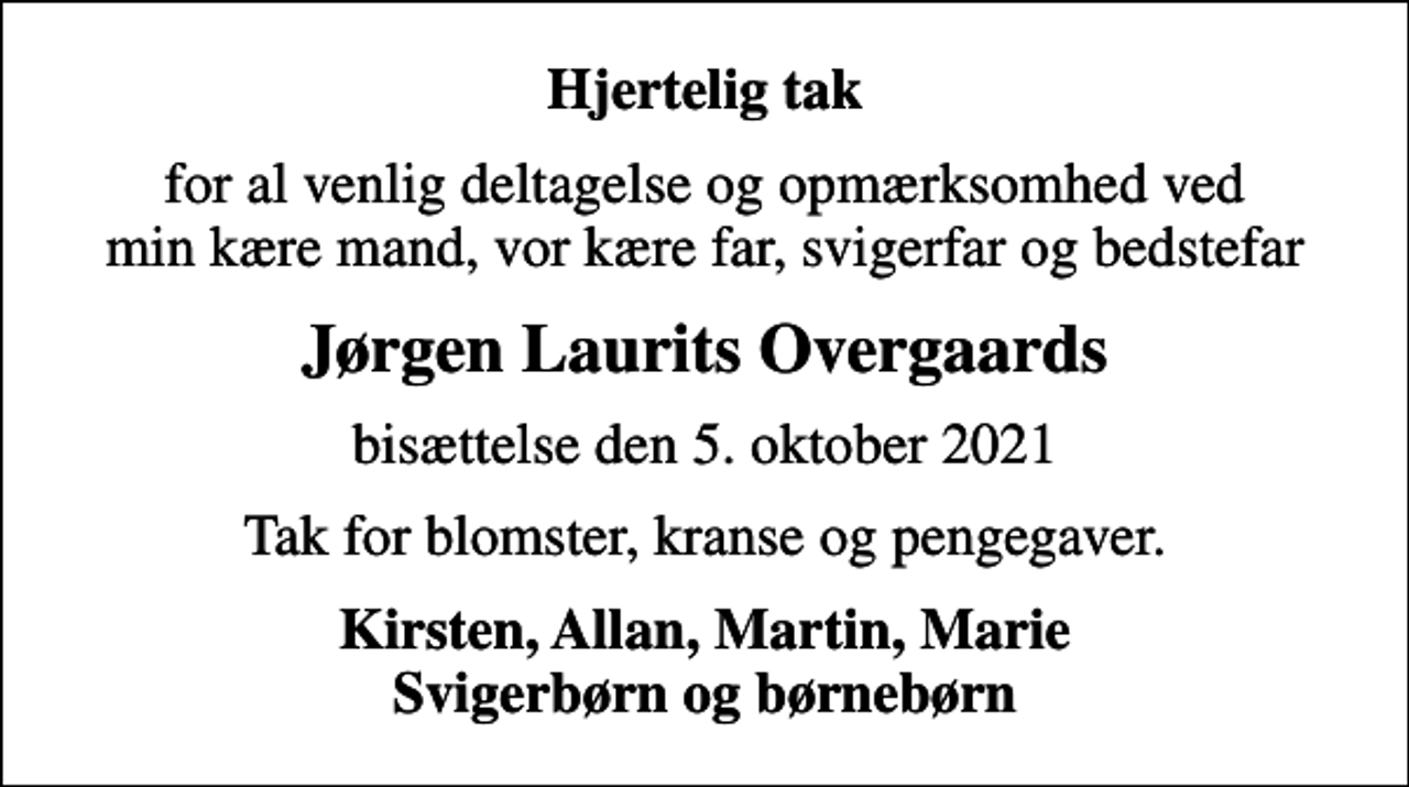 <p>Hjertelig tak<br />for al venlig deltagelse og opmærksomhed ved min kære mand, vor kære far, svigerfar og bedstefar<br />Jørgen Laurits Overgaards<br />bisættelse den 5. oktober 2021<br />Tak for blomster, kranse og pengegaver.<br />Kirsten, Allan, Martin, Marie Svigerbørn og børnebørn</p>