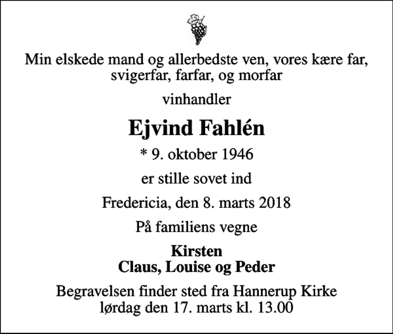 <p>Min elskede mand og allerbedste ven, vores kære far, svigerfar, farfar, og morfar<br />vinhandler<br />Ejvind Fahlén<br />* 9. oktober 1946<br />er stille sovet ind<br />Fredericia, den 8. marts 2018<br />På familiens vegne<br />Kirsten Claus, Louise og Peder<br />Begravelsen finder sted fra Hannerup Kirke lørdag den 17. marts kl. 13.00</p>