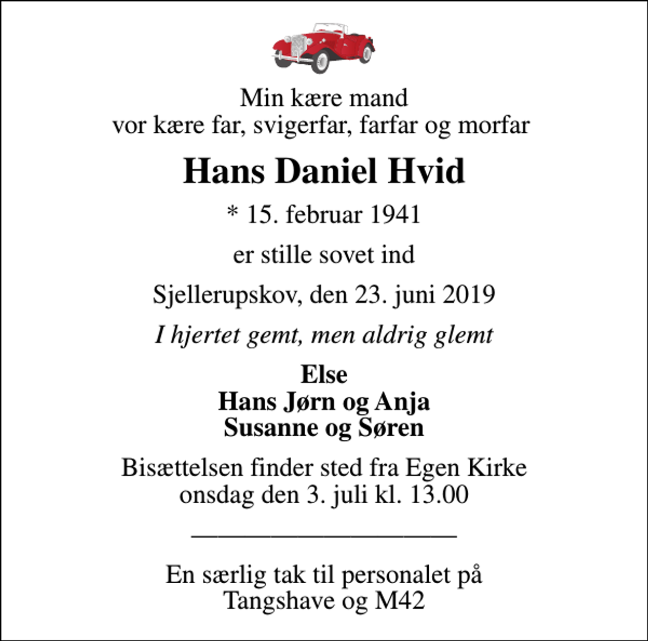 <p>Min kære mand vor kære far, svigerfar, farfar og morfar<br />Hans Daniel Hvid<br />* 15. februar 1941<br />er stille sovet ind<br />Sjellerupskov, den 23. juni 2019<br />I hjertet gemt, men aldrig glemt<br />Else Hans Jørn og Anja Susanne og Søren<br />Bisættelsen finder sted fra Egen Kirke onsdag den 3. juli kl. 13.00<br />En særlig tak til personalet på Tangshave og M42</p>