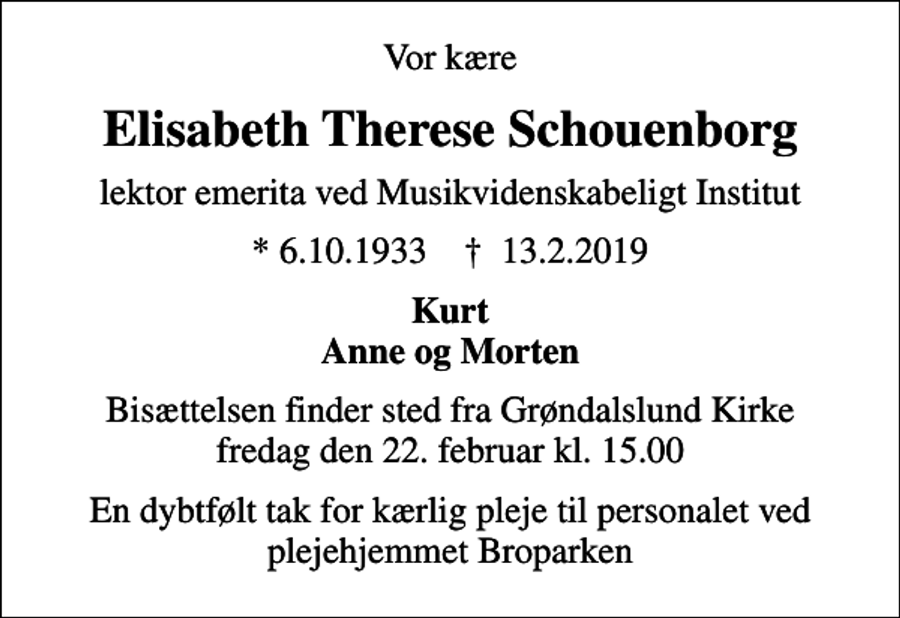 <p>Vor kære<br />Elisabeth Therese Schouenborg<br />lektor emerita ved Musikvidenskabeligt Institut<br />* 6.10.1933 ✝ 13.2.2019<br />Kurt Anne og Morten<br />Bisættelsen finder sted fra Grøndalslund Kirke fredag den 22. februar kl. 15.00<br />En dybtfølt tak for kærlig pleje til personalet ved plejehjemmet Broparken</p>