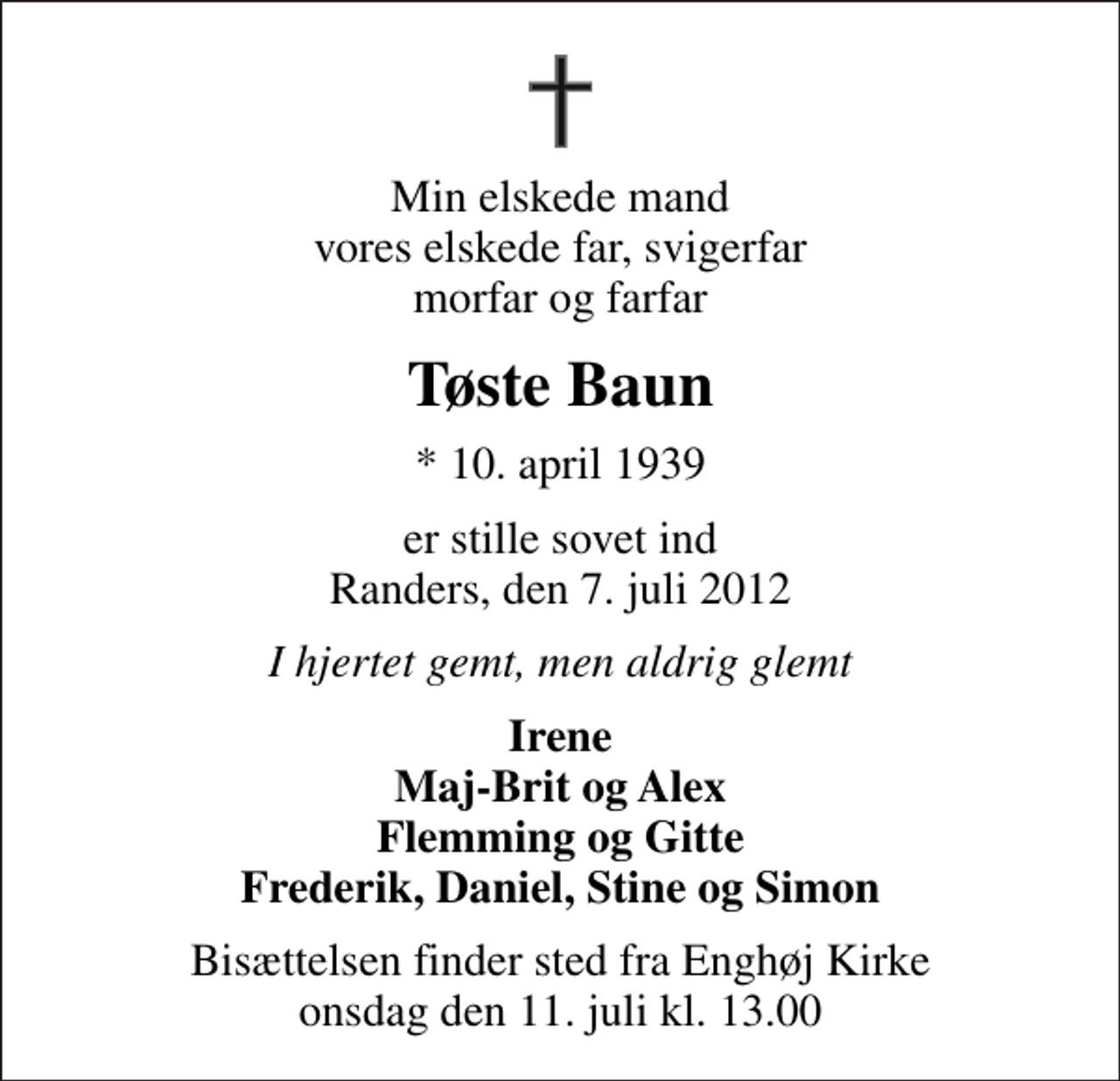 <p>Min elskede mand vores elskede far, svigerfar morfar og farfar<br />Tøste Baun<br />* 10. april 1939<br />er stille sovet ind Randers, den 7. juli 2012<br />I hjertet gemt, men aldrig glemt<br />Irene Maj-Brit og Alex Flemming og Gitte Frederik, Daniel, Stine og Simon<br />Bisættelsen finder sted fra Enghøj Kirke onsdag den 11. juli kl. 13.00</p>