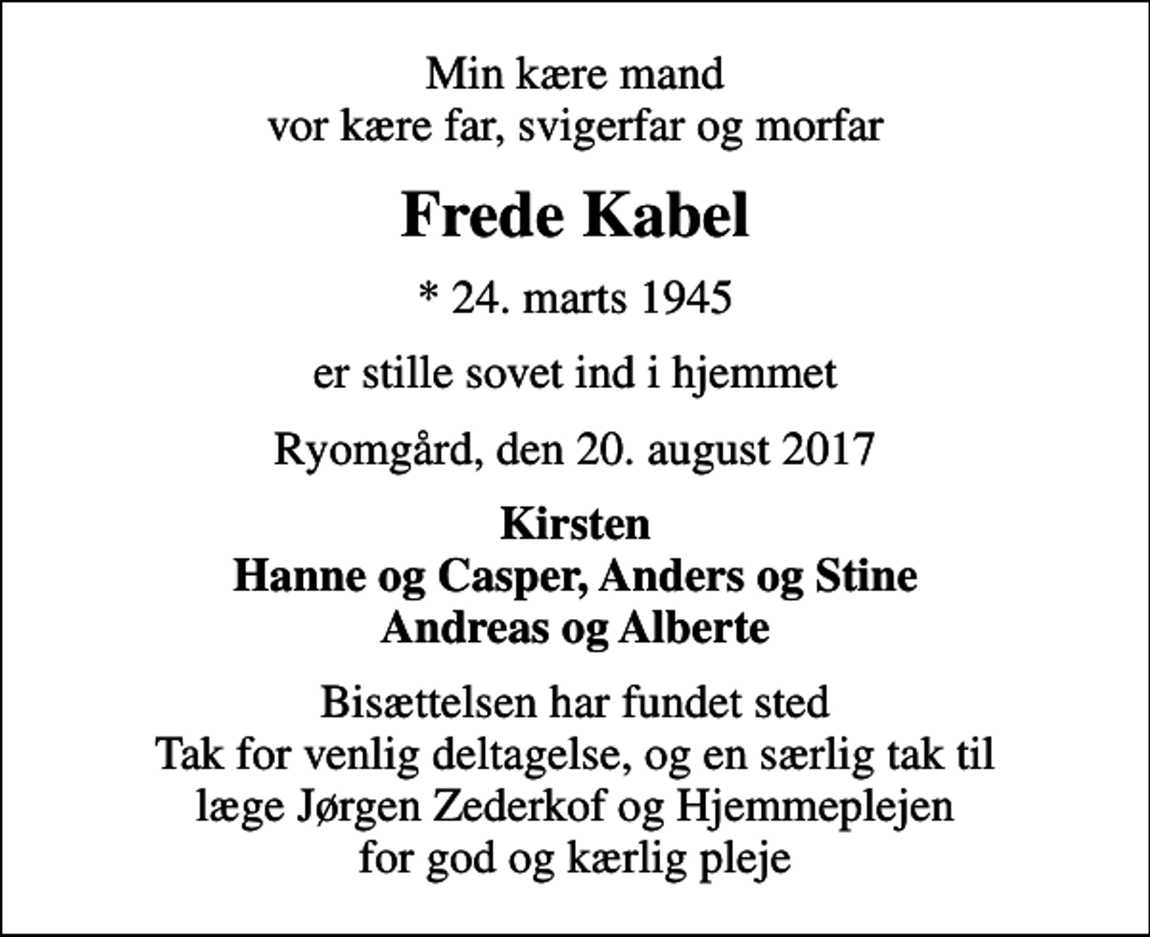 <p>Min kære mand vor kære far, svigerfar og morfar<br />Frede Kabel<br />* 24. marts 1945<br />er stille sovet ind i hjemmet<br />Ryomgård, den 20. august 2017<br />Kirsten Hanne og Casper, Anders og Stine Andreas og Alberte<br />Bisættelsen har fundet sted Tak for venlig deltagelse, og en særlig tak til læge Jørgen Zederkof og Hjemmeplejen for god og kærlig pleje</p>