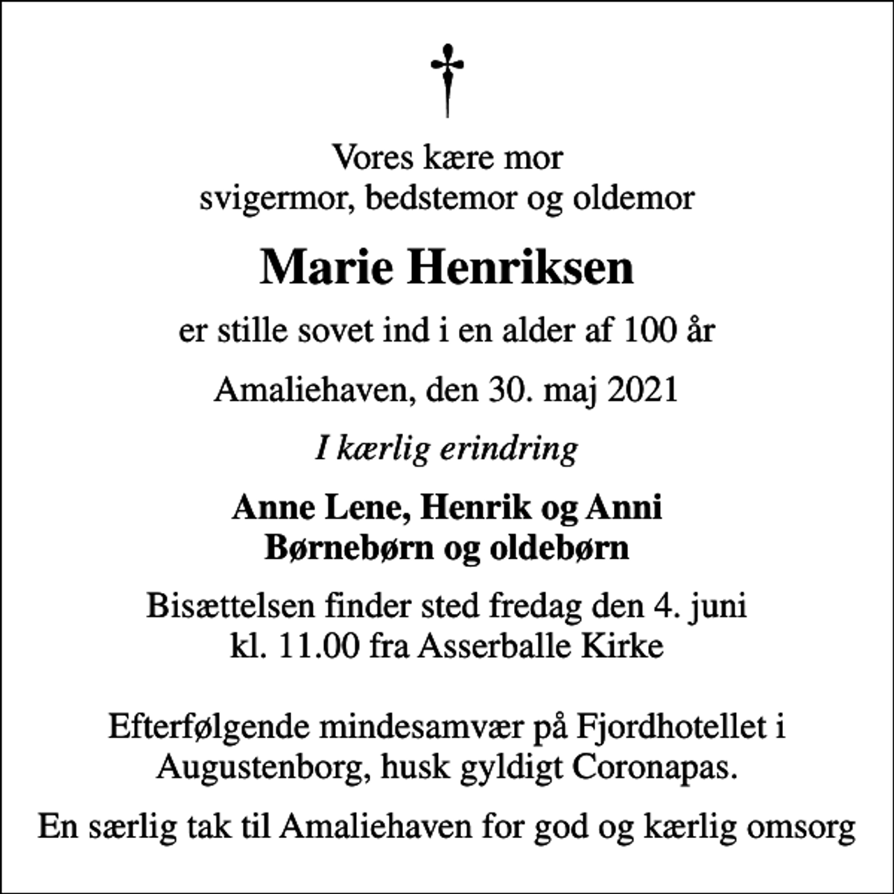 <p>Vores kære mor svigermor, bedstemor og oldemor<br />Marie Henriksen<br />er stille sovet ind i en alder af 100 år<br />Amaliehaven, den 30. maj 2021<br />I kærlig erindring<br />Anne Lene, Henrik og Anni Børnebørn og oldebørn<br />Bisættelsen finder sted fredag den 4. juni kl. 11.00 fra Asserballe Kirke Efterfølgende mindesamvær på Fjordhotellet i Augustenborg, husk gyldigt Coronapas.<br />En særlig tak til Amaliehaven for god og kærlig omsorg</p>