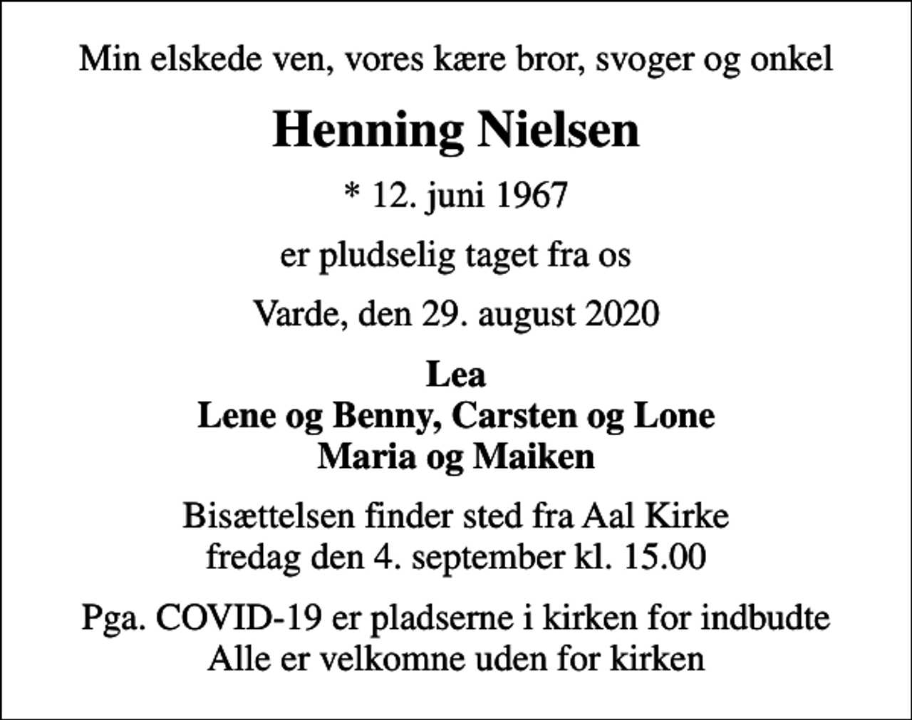 <p>Min elskede ven, vores kære bror, svoger og onkel<br />Henning Nielsen<br />* 12. juni 1967<br />er pludselig taget fra os<br />Varde, den 29. august 2020<br />Lea Lene og Benny, Carsten og Lone Maria og Maiken<br />Bisættelsen finder sted fra Aal Kirke fredag den 4. september kl. 15.00<br />Pga. COVID-19 er pladserne i kirken for indbudte Alle er velkomne uden for kirken</p>