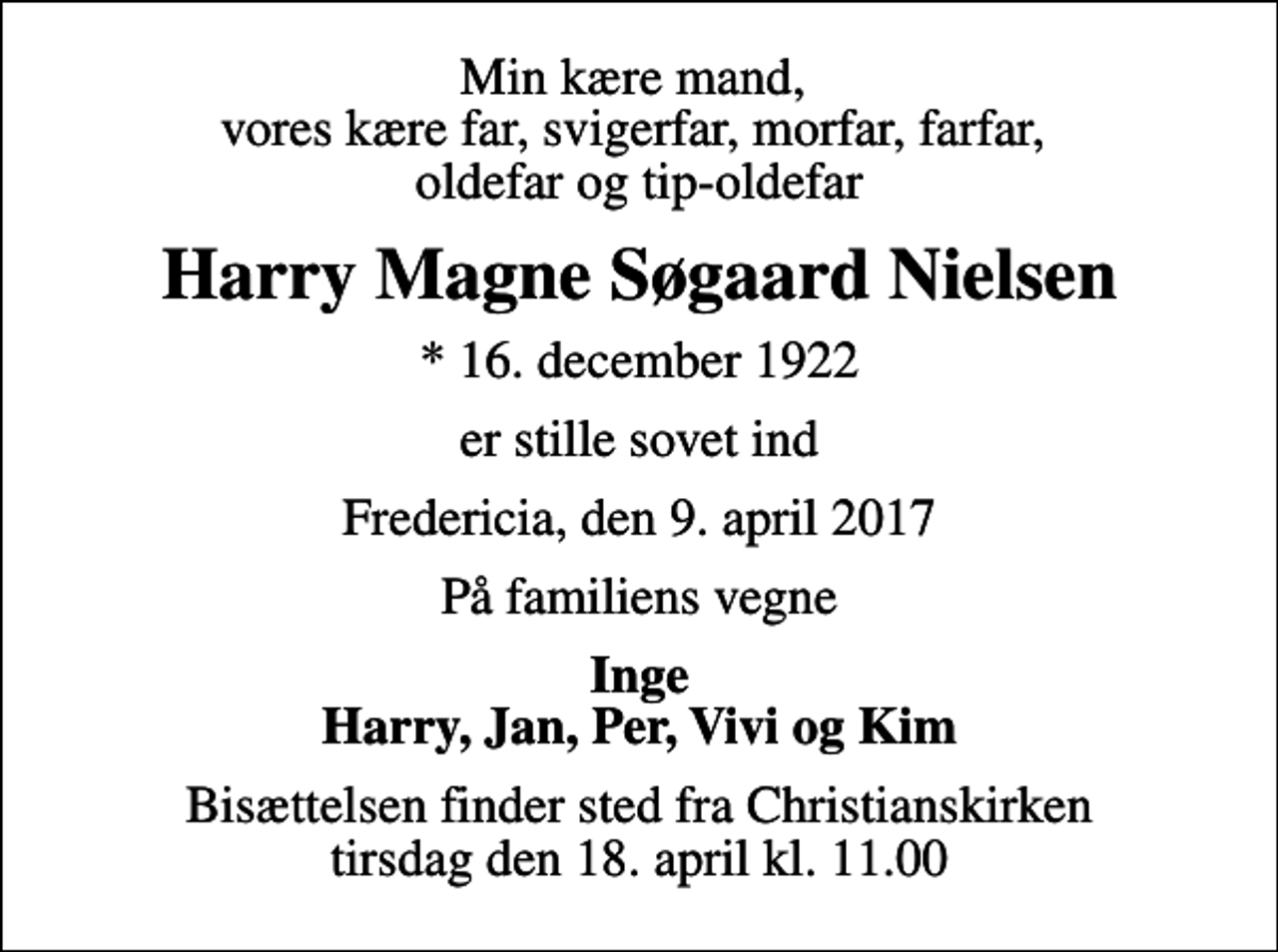 <p>Min kære mand, vores kære far, svigerfar, morfar, farfar, oldefar og tip-oldefar<br />Harry Magne Søgaard Nielsen<br />* 16. december 1922<br />er stille sovet ind<br />Fredericia, den 9. april 2017<br />På familiens vegne<br />Inge Harry, Jan, Per, Vivi og Kim<br />Bisættelsen finder sted fra Christianskirken tirsdag den 18. april kl. 11.00</p>