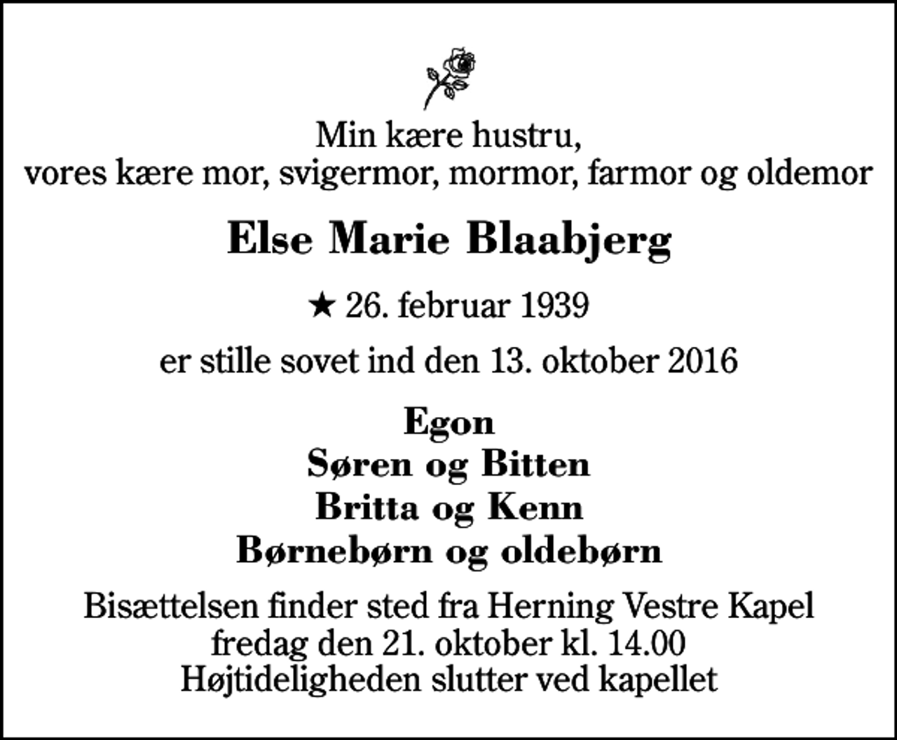 <p>Min kære hustru, vores kære mor, svigermor, mormor, farmor og oldemor<br />Else Marie Blaabjerg<br />* 26. februar 1939<br />er stille sovet ind den 13. oktober 2016<br />Egon Søren og Bitten Britta og Kenn Børnebørn og oldebørn<br />Bisættelsen finder sted fra Herning Vestre Kapel fredag den 21. oktober kl. 14.00 Højtideligheden slutter ved kapellet</p>