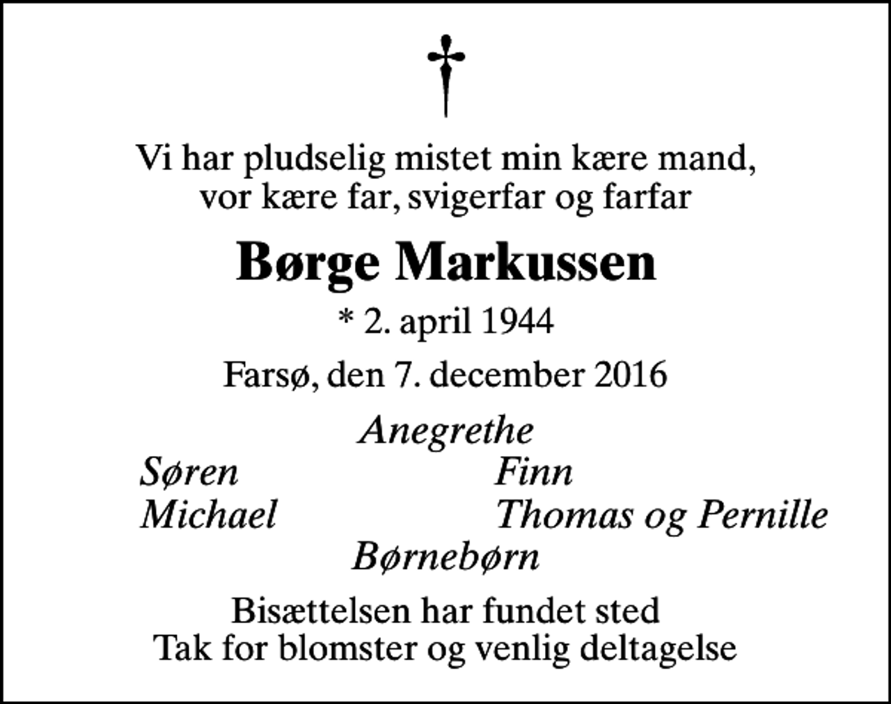 <p>Vi har pludselig mistet min kære mand, vor kære far, svigerfar og farfar<br />Børge Markussen<br />* 2. april 1944<br />Farsø, den 7. december 2016<br />Anegrethe<br />Søren<br />Finn<br />Michael<br />Thomas og Pernille<br />Bisættelsen har fundet sted Tak for blomster og venlig deltagelse</p>