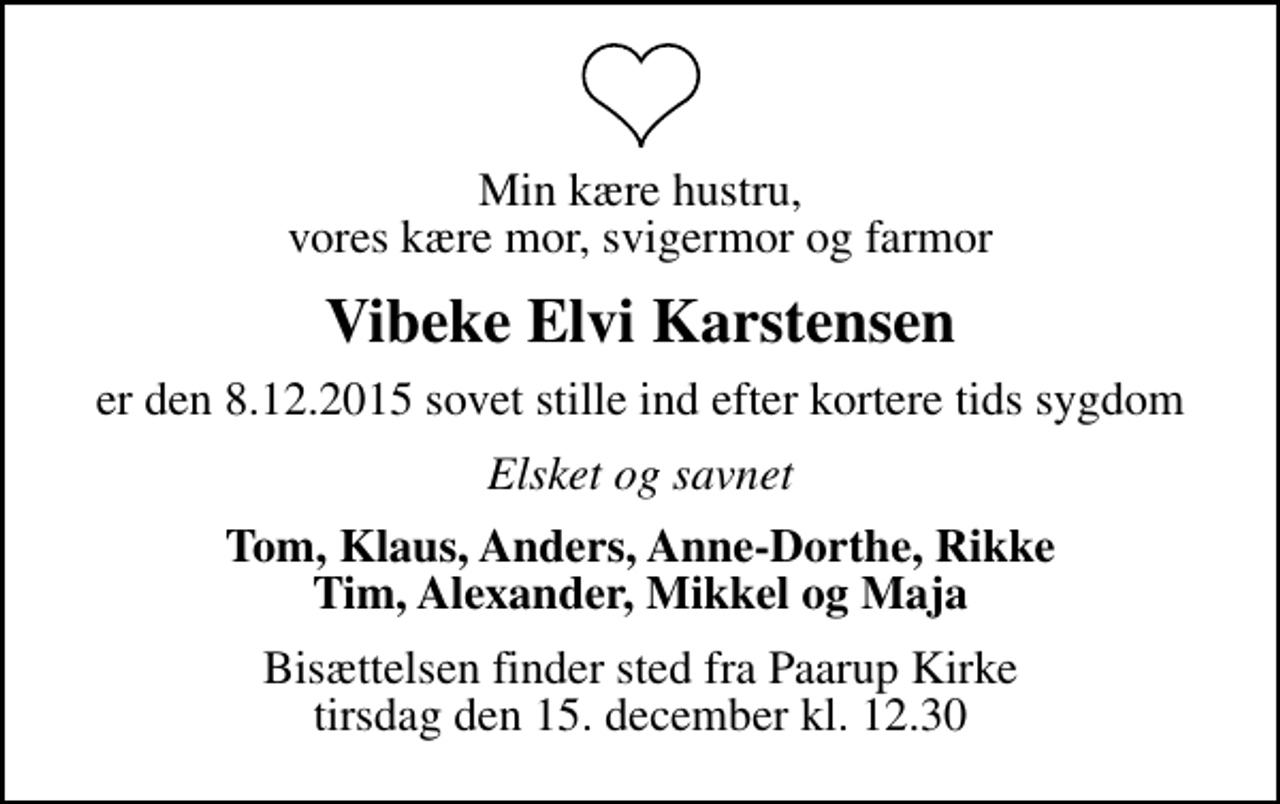 <p>Min kære hustru, vores kære mor, svigermor og farmor<br />Vibeke Elvi Karstensen<br />er den 8.12.2015 sovet stille ind efter kortere tids sygdom<br />Elsket og savnet<br />Tom, Klaus, Anders, Anne-Dorthe, Rikke Tim, Alexander, Mikkel og Maja<br />Bisættelsen finder sted fra Paarup Kirke tirsdag den 15. december kl. 12.30</p>